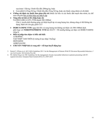 18
succinate 1 lần/ng. Chỉnh liều đến 200mg/ng, hoặc
 Carvedilol 6.25mg X2/ng. Chỉnh liều đến 25mg X2/ng, hoặc các thuốc cùng nhóm có chỉ định
 Chống chỉ định các thuốc làm giảm tiền tải (thuốc lợi tiểu và các thuốc dãn mạch như nitrat, ức chế
men chuyển) khi có biểu hiện suy thất P cấp
 Tăng tiền tải khi có HA thấp hoặc sốc
NATRICLORUA 0,9% TTM nhanh 500-1000ml
Chú ý: truyền dịch thường giúp cải thiện huyết áp và cung lượng tim, nhưng cũng có thể không tác
dụng, thậm chí còn gây giảm CLT
 DOBUTAMINE TTM: ngay khi HA và cung lượng tim không cải thiện với 500-1000ml dịch
phối hợp với NOREPINEPHRINE TTM khi HATT < 90 mmHg không cải thện với DOBUTAMINE
riêng lẻ
 Điều trị nhịp tim chậm và blốc nhĩ thất:
ATROPINE
TẠO NHỊP TẠM THỜI (lý tưởng là tạo nhịp 2 buồng)
DOPAMINE
ADRENALINE
 CHUYỂN NHỊP khi có rung nhĩ + rối loạn huyết động học
3. Patrick T. O'Gara et al. ACC/AHA Guidelines 2013 for the Management of Patients With ST-Elevation Myocardial Infarction. J
Am Coll Cardiol. 2013;61(4):e78-e140.
4. Ph. Gabriel Steg et al. ESC Guidelines for the management of acute myocardial infarction in patients presenting with ST-
segment elevation. European Heart Journal (2012) 33, 2569–2619
 