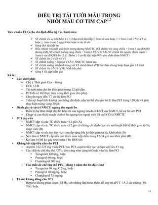 19
ĐIỀU TRỊ TÁI TƢỚI MÁU TRONG
NHỒI MÁU CƠ TIM CẤP1,2
Tiêu chuẩn ECG cho chỉ định điều trị Tái Tƣới máu:
 ST chênh lên so với điểm J ở ≥ 2 đạo trình lên tiếp ≥ 2mm ở nam hoặc ≥ 1.5mm ở nữ ở V2-V3 và
hoặc ≥ 1mm ở các đ ngực khác hoặc ở các đt chi
 Sóng Q ở hầu hết bn
 Blốc nhánh trái mới xuất hiện tương đương NMCTC (ST chênh lên cùng chiều > 1mm ở các đt QRS
dương (5đ), ST chênh xuống cùng chiều > 1mm ở V1-V3 (3 đ), ST chênh lên ngược chiều mạnh >
5mm ở các đt QRS âm (2 đ). Điểm ≥ 3 có độ đặc hiệu 90% cho chẩn đoán NMCT)
 ST chênh lên ở aVR và V1
 ST chênh xuống ≥ 2mm ở V1-V4: NMCTC thành sau
 ST chênh xuống nhiều đt cùng với ST chênh lên ở aVR: tắc thân chung hoặc đoạn gần LT trướ
 ST chênh lên ở V3R-V5R: NM thất phải
 Sóng T tối cấp hiếm gặp
Xử trí:
• Lúc khởi phát
– Chú ý Thời gian Cửa – Bóng
– ECG 12 đt
– Tái tưới máu cho bn khởi phát trong 12 giờ đầu
– PCI khi có thể thực hiện trong thời gian cho phép
– Chuyển ngay đến TT có thể làm PCI
– Tiêu sợi huyết khi không có chống chỉ định, nếu ko thể chuyển bn đi làm PCI trong 120 ph, và phải
thực hiện trong vòng 30 ph
• Đánh giá và xử trí NMCT ngƣng tim ngoài bv
– Điều trị hạ thân nhiệt cho bn hôn mê sau ngưng tim do RT/NT sau NMCT, kể cả bn làm PCI
– Chụp và can thiệp mạch vành ở bn ngưng tim ngoại viện đã có ECG là NMCTC
• PCI cấp cứu
– NMCT cấp và các TC thiếu máu <12 giờ (A)
– NMCT cấp và các TC thiếu máu <12 giờ có chống chỉ định của tiêu sợi huyết bất kể thời gian từ lúc
nhập viện (B)
– NMCT cấp và sốc tim hay suy tim cấp nặng bất kể thời gian từ lúc khởi phát (B)
– Nên làm ở NMCT cấp nếu còn thiếu máu tiếp diễn trong 12-24 giờ sau khởi phát (B)
– Ko làm ở ĐM ko gây nhồi máu ở bn HĐH ổn
• Kháng kết tập tiểu cầu cho PCI
– Aspirin 162-325 mg trước PCI. Sau PCI, aspirin tiếp tục vô hạn với liều 81 mg
– Các chất ức chế thụ thể P2Y12 cho càng sớm càng tốt hoặc vào lúc làm PCI
• Ticagrelor 180 mg, hoặc
• Prasugrel 60 mg, hoặc
• Clopidogrel 600 mg
– Các chất ức chế thụ thể P2Y12 dùng 1 năm cho bn đặt stent
• Ticagrelor 90 mg X 2/ng, hoặc
• Prasugrel 10 mg/ng, hoặc
• Clopidogrel 75 mg/ng
• Thuốc kháng đông cho PCI
– Heparin không phân đoạn (UFH), với những lần bolus thêm để duy trì aPTT 1.5-2 lần chứng (50-
70s), hoặc
 