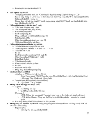 20
– Bivalirudin cùng hay ko cùng UFH
• Điều trị tiêu huyết khối
– Trong 12 giờ sau khởi phát, khi PCI không thể thực hiện trong 120ph và không có CCĐ
– Khi có bằng chứng về LS và ECG có thiếu máu tiến triển trong vòng 12-24h và một vùng cơ tim lớn
bị đe dọa hoặc HĐH không ổn
– Không dùng (có hại) cho bn có ST chênh xuống, ngoại trừ có NMCT thành sau thực hoặc khi kèm
theo ST chênh lên ở aVR
• Chống chỉ định tuyệt đối tiêu huyết khối:
– XHN trước đó trong vòng 1 năm
– Tổn thương MMN (dị dạng MMN)
– U ác tính nội sọ đã biết
– NMN trong vòng 3th
– Đang xuất huyết nội (không kễ kinh nguyệt)
– Nghi bóc tách ĐMC
– Chấn thương đầu mặt nặng trong vòng 3th
– THA nặng không kiểm soát được
• Chống chỉ định tƣơng đối tiêu huyết khối:
– Tiền sử THA mạn, nặng kiểm soát kém
– THA nặng khi NV HATT >180 hoặc HATTr >110
– Tiền sử NMN > 3th
– Lú lẫn
– Bệnh lý nội sọ ko nằm trong CCĐ tuyệt đối
– Chấn thương hay CPR kéo dài (>10ph)
– Đại phẫu (<3tuần)
– XH nội mới (2-4tuần)
– Chọc các mạch máu ko ép được
– Có thai
– Loét DDTT tiến triển
– Đang dùng thuốc kháng đông uống
• Các thuốc tiêu huyết khối:
– Alteplase (rt-PA) (chuyên biệt cho fibrin)
• Bolus 15mg, sau đó TTM 0.75mg/Kg trong 30ph (tối đa 50mg), rồi 0.5mg/Kg (tối đa 35mg)
> 60ph sau. Tổng liều ko quá 100mg, hoặc
– Streptokinase (không chuyên biệt cho fibrin)
• 1.5 triệu đv TTM > 30-60ph
• Kháng KTTC kết hợp tiêu huyết khối:
– Aspirin:
• 162-325mg liều nạp
• 81-325mg/ng duy trì ko thời hạn
– Clopidogrel:
• ≤ 75T: 300mg liều nạp, sau đó 75mg/ng ít nhất 14ng và đến 1 năm nếu ko có xuất huyết
• > 75T: không liều nạp, 75mg, sau đó 75mg/ng ít nhất 14ng và đến 1 năm nếu ko có xuất
huyết
– Các thuốc kháng P2Y12 khác chưa có nc tiền cứu nào.
• Kháng đông kết hợp tiêu huyết khối: không dùng đồng thời với streptokinase, chỉ dùng sau 6h THK và
aPTT về = 2 lần chứng
– Heparin KPĐ:
• 60đv/Kg TM liều nạp (tối đa 4000đv)
 