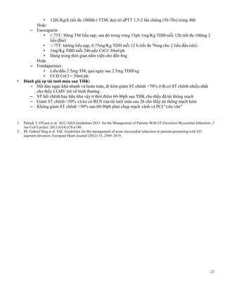 21
• 12đv/Kg/h (tối đa 1000đv) TTM, duy trì aPTT 1.5-2 lần chứng (50-70s) trong 48h
Hoặc
– Enoxaparin:
• ≤ 75T: 30mg TM liều nạp, sau đó trong vòng 15ph 1mg/Kg TDD mỗi 12h (tối đa 100mg 2
liều đầu)
• > 75T: không liều nạp, 0.75mg/Kg TDD mỗi 12 h (tối đa 76mg cho 2 liều đầu tiên)
• 1mg/Kg TDD mỗi 24h nếu CrCl<30ml/ph
• Dùng trong thời gian nằm viện cho đến 8ng
Hoặc
– Fondaparinux:
• Liều đầu 2.5mg TM, qua ngày sau 2.5mg TDD/ng
• CCĐ CrCl < 30ml/ph
• Đánh giá sự tái tƣới máu sau THK:
– Hết đau ngực khá nhanh và hoàn toàn, đi kèm giảm ST chênh >70% ở đt có ST chênh nhiều nhất
cho thấy LLMV trở về bình thường
– ST hết chênh hay hầu như vậy ở thời điểm 60-90ph sau THK cho thấy đã tái thông mạch
– Giảm ST chênh <50% và ko có RLN của tái tưới máu sau 2h cho thấy tái thông mạch kém
– Không giảm ST chênh >50% sau 60-90ph phải chụp mạch vành và PCI ―cứu vãn‖
1. Patrick T. O'Gara et al. ACC/AHA Guidelines 2013 for the Management of Patients With ST-Elevation Myocardial Infarction. J
Am Coll Cardiol. 2013;61(4):e78-e140.
2. Ph. Gabriel Steg et al. ESC Guidelines for the management of acute myocardial infarction in patients presenting with ST-
segment elevation. European Heart Journal (2012) 33, 2569–2619
 