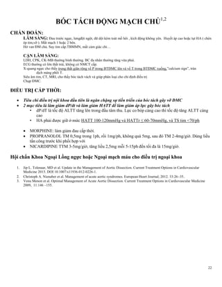 22
BÓC TÁCH ĐỘNG MẠCH CHỦ1,2
CHẨN ĐOÁN:
LÂM SÀNG: Đau trước ngực, lưngđột ngột, dữ dội kèm toát mồ hôi , kích động không yên. Huyết áp cao hoặc tụt HA ( chèn
ép tim,vỡ ). Mất mạch 1 hoặc 2 bên.
Hở van ĐM chủ. Suy tim cấp.TBMMN, mất cảm giác chi…
CẬN LÂM SÀNG:
LDH, CPK, CK-MB thường bình thường. BC đa nhân thường tăng vừa phải.
ECG thường có lớn thất trái, không có NMCT cấp.
X-quang ngực cho thấy trung thất giãn rộng về P trong BTĐMC lên và về T trong BTĐMC xuống,‖calcium sign‖, tràn
dịch màng phổi T.
Siêu âm tim, CT, MRI, cho thấy bóc tách vách và giúp phân loại cho chỉ định điều trị
Chụp ĐMC.
ĐIỀU TRỊ CẤP THỜI:
 Tiêu chí điều trị nội khoa đầu tiên là ngăn chặng sự tiến triển của bóc tách gây vỡ ĐMC
 2 mục tiêu là làm giảm dP/dt và làm giảm HATT để làm giảm áp lực gây bóc tách
• dP/dT là tốc độ ALTT tăng lên trong đầu tâm thu. Lực co bóp càng cao thì tốc độ tăng ALTT càng
cao
• HA phải được giữ ở mức HATT 100-120mmHg và HATTr ≤ 60-70mmHg, và TS tim <70/ph
 MORPHINE: làm giảm đau cấp thời.
 PROPRANOLOL TM 0,5mg trong 1ph, rồi 1mg/ph, không quá 5mg, sau đó TM 2-4mg/giờ. Dùng liều
tấn công trước khi phối hợp với
 NICARDIPINE TTM 3-5mg/giờ, tăng liều 2,5mg mỗi 5-15ph đến tối đa là 15mg/giờ.
Hội chẩn Khoa Ngoại Lồng ngực hoặc Ngoại mạch máu cho điều trị ngoại khoa
1. Jip L. Tolenaar, MD et al. Update in the Management of Aortic Dissection. Current Treatment Options in Cardiovascular
Medicine 2013. DOI 10.1007/s11936-012-0226-1.
2. Christoph A. Nienaber et al. Management of acute aortic syndromes. European Heart Journal; 2012. 33:26–35.
3. Venu Menon et al. Optimal Management of Acute Aortic Dissection. Current Treatment Options in Cardiovascular Medicine
2009, 11:146 –155.
 
