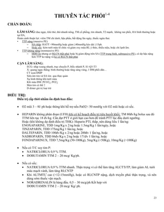 23
THUYÊN TẮC PHỔI1-4
CHẨN ĐOÁN:
LÂM SÀNG: đau ngực, khó thở, thở nhanh nông, TM cổ phồng, tim nhanh, T2 mạnh, không ran phổi, HA bình thường hoặc
tụt HA,
Hoàn cảnh thuận lợi: viêm TM chi dưới, hậu phẩu, bất động lâu ngày, thuốc ngừa thai.
• TTP nặng (massive PE)
– HA thấp: HATT <90mmHg hoặc giảm ≥40mmHg kéo dài ≥15ph
– Hoặc sốc: kém tưới máu tổ chức và giảm oxy máu:RL ý thức, thiểu niệu, hoặc chi lạnh ẩm.
• TTP không nặng (nonmassive PE)
– HĐH ổn nhưng có RLCN thất phải hoặc bị giảm động trên SA (TTP trung bình, submassive PE), có dự hậu nặng
hơn TTP ko nặng và ko có RLCN thất phải
CẬN LÂM SÀNG:
ECG: nhịp xoang nhanh, trục chuyển P, blốc nhánh P, S1-Q3-T3
X- quang ngực thẳng: bình thường hoặc tăng sáng vùng, 1 ĐM phổi dãn…
CT scan ĐMP
Siêu âm tim và SA tim qua thực quản
Xạ hình thông khí-tưới máu
Khí máu ĐM: PCO2↓, PO2↓
Men tim có thể ↑
D dimer giá trị loại trừ
ĐIỀU TRỊ:
Điều trị cấp thời nhằm ổn định ban đầu:
 O2 mũi 3 – 8l/ ph hoặc thông khí hỗ trợ nếu PaO2< 50 mmHg với O2 mũi hoặc có sốc.
 HEPARIN không phân đoạn (UFH) khi có kế hoạch điều trị tiêu huyết khối: TM 80đv/kg bolus sau đó
TTM liên tục 18 đv/kg. Cần đạt PTT ở giới hạn cao hơn để tránh PTT lúc đầu dưới ngưỡng.
Hoặc (khi không dự định điều trị THK): Heparin PTL thấp, nên dùng liều 1 lần/ng:
ENOXAPARINE, TDD 1mg/Kg x 2/ng hoặc 1.5mg/Kg 1 lần/ngày, hoặc
TINZAPARIN, TDD 175mg/Kg 1 lần/ng, hoặc
DALTEPARIN, TDD 100đv/Kg x 2/ng hoặc 200đv 1 lần/ng, hoặc
NADROPARIN, TDD 86đv/Kg x 2/ng hoặc 171đv 1 lần/ng, hoặc
FONDAPARINUX, TDD 7,5mg/Kg (50-100Kg), 5mg/Kg (<50Kg), 10mg/Kg (>100Kg)
 Nếu có T/C suy tim P:
 NATRICLORUA 0,9 % TTM.
 DOBUTAMIN TTM 2 – 20 mcg/ Kg/ph.
 Nếu có sốc:
 NATRICLORUA 0,9 % TTM nhanh. Thận trọng vì có thể làm tăng ALCTTrTP, làm giảm AL tưới
máu mạch vành, làm tăng RLCNTP
 Khi ALTMTƯ cao (>12-15mmHg), hoặc có RLCNTP nặng, dịch truyền phải thận trọng, và nên
dùng sớm thuốc vận mạch.
 NORADRENALIN là hàng đầu. 0,5 – 30 mcg/ph Kết hợp với
DOBUTAMIN TTM 2 – 20 mcg/ Kg/ ph.
 