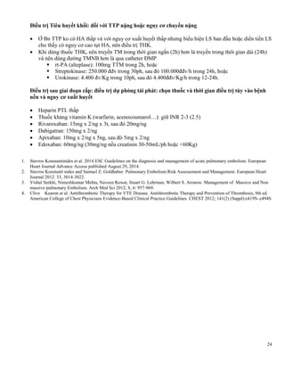 24
Điều trị Tiêu huyết khối: đối với TTP nặng hoặc nguy cơ chuyển nặng
 Ở Bn TTP ko có HA thấp và với nguy cơ xuất huyết thấp nhưng biểu hiện LS ban đầu hoặc diển tiến LS
cho thấy có nguy cơ cao tụt HA, nên điều trị THK.
 Khi dùng thuốc THK, nên truyền TM trong thời gian ngắn (2h) hơn là truyền trong thời gian dài (24h)
và nên dùng đường TMNB hơn là qua catheter ĐMP
 rt-PA (alteplase): 100mg TTM trong 2h, hoặc
 Streptokinase: 250.000 đđv trong 30ph, sau đó 100.000đđv/h trong 24h, hoặc
 Urokinase: 4.400 đv/Kg trong 10ph, sau đó 4.400đđv/Kg/h trong 12-24h.
Điều trị sau giai đoạn cấp: điều trị dự phòng tái phát: chọn thuốc và thời gian điều trị tùy vào bệnh
nền và nguy cơ xuất huyết
 Heparin PTL thấp
 Thuốc kháng vitamin K (warfarin, acenocoumarol…): giữ INR 2-3 (2.5)
 Rivaroxaban: 15mg x 2/ng x 3t, sau đó 20mg/ng
 Dabigatran: 150mg x 2/ng
 Apixaban: 10mg x 2/ng x 5ng, sau đó 5mg x 2/ng
 Edoxaban: 60mg/ng (30mg/ng nếu creatinin 30-50mL/ph hoặc <60Kg)
1. Stavros Konstantinides et al. 2014 ESC Guidelines on the diagnosis and management of acute pulmonary embolism. European
Heart Journal Advance Access published August 29, 2014.
2. Stavros Konstanti nides and Samuel Z. Goldhaber. Pulmonary Embolism:Risk Assessement and Management. European Heart
Journal 2012. 33, 3014-3022.
3. Vishal Serkhi, Nimeshkumar Mehta, Naveen Rawat, Stuart G. Lehrman, Wilbert S. Aronow. Management of Massive and Non
massive pulmonary Embolism. Arch Med Sci 2012; 8, 6: 957-969.
4. Clive Kearon et al. Antithrombotic Therapy for VTE Disease. Antithrombotic Therapy and Prevention of Thrombosis, 9th ed.
American College of Chest Physicians Evidence-Based Clinical Practice Guidelines. CHEST 2012; 141(2) (Suppl):e419S–e494S
 