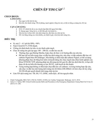 25
CHÈN ÉP TIM CẤP1,2
CHẨN ĐOÁN:
LÂM SÀNG:
 Đau ngực tư thế, khi hít sâu;
 Khó thở, thở nhanh nông; TM cổ phòng, mạch nghịch, tiếng tim mờ, có thể có tiếng cọ màng tim, HA tụt.
CẬN LÂM SÀNG:
 ECG: ST chênh lên tất cả các chuyển đạo/điện thế ngoại biên thấp...
 X- Quang ngực: bóng tim to, có thế thấy gốc tim-hoành tù...
 Siêu âm tim, là then chốt: tràn dịch màng tim, dấu hiệu của chèn ép tim.
 XN: tìm bằng chứng của viêm/nhiễm, các bệnh lý gây viêm/tràn dịch màng tim...
ĐIỀU TRỊ:
 O2 mủi 2 – 6 l/ ph khi SPO2 <90%
 Natri Clorid 0,9 % TTM nhanh.
 Chống chỉ định thuốc lợi tiểu và các thuốc giãn mạch
 Chọc dò màng tim giải áp ngay 100 – 200 ml, và dẫn lưu sau đó.
 Thường chọc qua Đường Marfan, hoặc chọc dò theo vị trí hướng dẫn của siêu âm.
 Để hạn chế tai biến trong chọc và dẫn lưu dịch màng tim, nên chọc và đặt catheter dẫn lưu với
catheter Pigtail theo PP Seldinger. Nếu không có điều kiện đặt catheter Pigtail, có thể sử dụng
phương pháp chọc dò bằng kim luồn extracath dùng cho chọc mạch máu (theo kinh nghiệm của
Khoa NTM BV NTP, phương pháp này đã mang lại kết quả tốt, dẫn lưu dịch khá tốt, và hạn chế
được tối đa tai biến tổn thương cơ tim, RLNT, xuất huyết do thủ thuật).
 Trong trường hợp không có điều kiện chọc/dẫn lưu với catheter, và trong trường hợp cấp cứu,
cần chọc và dẫn lưu một lượng dịch màng tim tối thiểu (100-200ml) với kim chọc dò tủy sống
20-22G để giải quyết nhanh tình trạng chèn ép tim
 Làm XN dịch màng tim: TB, SH, VT, GPBL, miễn dịch...để tìm nguyên nhân.
1. Chakri Yarlagadda, MD, FACC, FSCAI, FASNC, CCDS et al. Cardiac Tamponade. Medscape. Jul 21, 2014.
2. Anita J. L’ Italien, MD. Critical Cardiovascular Skills and Procedures in the Emergency Department. Emerg Med Clin N Am 31
(2013) 151–206.
 