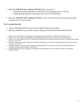 27
 Biểu hiện TƯỚI MÁU kém và không Ứ HUYẾT: điều trị chủ yếu với:
o Noradrenalin và/hoặc Dobutamin tùy theo HATT (xem trong phác đồ xử trí sốc tim)
o Không nên dùng Dopamin vì làm tăng tỷ lệ tử vong so với Noradrenalin.
 Biểu hiện TƯỚI MÁU TỐT và không Ứ HUYẾT: suy tim còn bù, điều trị như một suy tim mạn còn bù
(xem phác đồ xử trí suy tim mạn).
Xử trí sau giai đoạn cấp:
 Tiếp tục những thuốc điều trị suy tim nền (xem phác đồ điều trị suy tim mạn).
 Cần tăng cường điều trị suy tim nền và loại trừ những yếu tố thúc đẩy để tránh tái phát sự mất bù.
1. Daniel F. Pauly, MD, PhD et al. Managing Acute Decompensated Heart Failure. Cardiol Clin 32 (2014) 145–149.
2. Clyde W et al. ACC/AHA 2013 Guidelines for the Management of Heart Failure. Circulation 2013;128:e240-e327.
3. John J.V et al. ESC Guidelines 2012 For The diagnosis and treatment of acute and chronic Heart Failure. European Heart Journal
(2012) 33, 1787–1847
4. Richard L. Summers and Sarah Sterling.Early Emergency Management of Acute Decompensated Heart Failure. Curr Opin Crit
Care 2012, 18:301-307
5. G. Michael Felker and John R. Teerlink. Diagnosis and Management of Acute Heart Failure. Braunwald's Heart Disease. A
Textbook of Cardiovascular Medicine, 10th ed 2015.
6. Daniel De Backer, M.D et al. Comparison of Dopamine and Norepinephrine in the Treatment of Shock. N Engl J Med
2010;362:779-89.
 