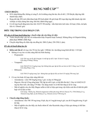 28
RUNG NHĨ CẤP1-4
CHẨN ĐOÁN:
 ECG nhịp không đều, không có sóng P, chỉ là những sóng lăn tăn, tần số nhĩ ≥ 350 lần/ph, đáp ứng thất
nhanh hoặc chậm.
 Rung nhĩ cấp: RN mới chẩn đóan hoặc RN kịch phát(<48 giờ) hoặc RN mạn đáp ứng thất nhanh cấp tính
và/hoặc có triệu chứng lâm sàng: khó thở, đánh trống ngực...
 Có rối loạn huyết động kèm theo khi: HATT<90 mmHg + dấu hiệu kém tưới máu: rối loạn ý thức, da lạnh,
tiểu ít (<20mml/ giờ)
ĐIỀU TRỊ TRONG GIAI ĐOẠN CẤP:
RN cấp có rối loạn huyết động học: chuyển nhịp cấp cứu bằng sốc điện
 Trước chuyển nhịp: gây mê với midazolam hoặc Propofol hoặc Fentanyl. Kháng đông với Heparin không
phân đoạn 4000đv (60đv/Kg)
 Chuyển nhịp bằng sốc điện cấp cứu đồng bộ: 200J (2 pha), 250-350J (1 pha).
RN cấp với huyết động học ổn:
 Kiểm soát tần số với mục tiêu TS tim lúc nghỉ <100l/ph, lúc vận động trung bình (đi bộ) <110 l/ph:
 Không có suy tim và chức năng thất trái bình thường:
 Propranolol:
Liều TM 1mg với tốc độ 0.5mg/ph. Có thể lập lại mỗi 2-5ph. Tối đa 0.15 mg/kg
Liều uống 10-40mg 2 lần/ng
 Verapamil:
Liều TM 0.075-0.15 mg/kg trong 2 ph. Không hiệu quả, lặp lại liều cao hơn (có thể 5-10mg ) sau 15-30 ph
Liều uống 40mg x 2/ng
 Diltiazem:
Liều TM 0.25 mg/kg trong 2 ph. Không hiệu quả lặp lại liều cao hơn 0.35 mg/kg TM trong 2 ph.
 Có suy tim hoặc rối loạn chức năng thất trái:
 Amiodarone : Liều TM 5mg/kg trong 1 giờ, và duy trì 50mg/giờ
 Digoxin: liều tải 0.5mg uống hoặc TM, lặp lại mỗi 4 giờ, có thể đến lần thứ 3. Duy trì 0.0625-0.25
mg tùy theo tuổi, cân nặng, CN thận. Tác dụng muộn và có thể làm tăng tỷ lệ tử vong.
 Một số nghiên cứu cho thấy Magne sulfat có thể có hiệu quả trong việc kiểm soát tần số thất khi phối
hợp với trị liệu cơ bản:
Liều lượng: 40mEq (5g, 20mmol) magnesium sulfate pha trong 100 mL Glucose 5%, TTM 20mEq (2.5 g,
10mmol) trong 20ph, sau đó 20mEq (2.5 g, 10mmol) còn lại TTM trong 2h.
 Chuyển nhịp bằng thuốc:
 Amiodarone: liều TM 150 mg trong 10 ph, duy trì 1mg/ph trong 6 giờ, sau đó 0.5mg/ph trong 18 giờ
kế tiếp.
 Một số nghiên cứu cho thấy các thuốc nhóm IC như flecainide cũng có hiệu quả nhưng có thể làm
tăng tỷ lệ tử vong.
 
