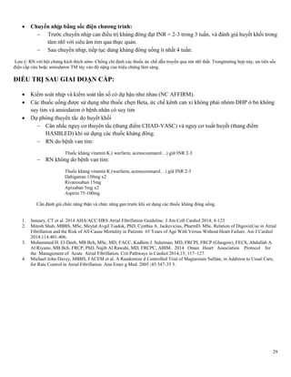 29
 Chuyển nhịp bằng sốc điện chƣơng trình:
 Trước chuyển nhịp can điều trị kháng đông đạt INR = 2-3 trong 3 tuần, và đánh giá huyết khối trong
tâm nhĩ với siêu âm tim qua thực quản.
 Sau chuyển nhịp, tiếp tục dùng kháng đông uống ít nhất 4 tuần.
Lưu ý: RN với hội chứng kích thích sớm- Chống chỉ định các thuốc ức chế dẫn truyền qua nút nhĩ thất. Trongtrường hợp này, ưu tiên sốc
điện cấp cứu hoặc amiodaron TM tùy vào độ nặng của triệu chứng lâm sàng.
ĐIỀU TRỊ SAU GIAI ĐOẠN CẤP:
 Kiểm soát nhịp và kiểm soát tần số có dự hậu như nhau (NC AFFIRM).
 Các thuốc uống được sử dụng như thuốc chẹn Beta, ức chế kênh can xi không phải nhóm DHP ở bn không
suy tim và amiodaron ở bệnh nhân có suy tim
 Dự phòng thuyên tắc do huyết khối
 Cân nhắc nguy cơ thuyên tắc (thang điểm CHAD-VASC) và nguy cơ xuất huyết (thang điểm
HASBLED) khi sử dụng các thuốc kháng đông.
 RN do bệnh van tim:
Thuốc kháng vitamin K ( warfarin, acenocoumarol…) giữ INR 2-3
 RN không do bệnh van tim:
Thuốc kháng vitamin K (warfarin, acenocoumarol…) giữ INR 2-3
Dabigatran 150mg x2
Rivaroxaban 15mg
Apixaban 5mg x2
Aspirin 75-100mg
Cần đánh giá chức năng thận và chức năng gan trước khi sử dụng các thuốc kháng đông uống.
1. January, CT et al. 2014 AHA/ACC/HRS Atrial Fibrillation Guideline. J Am Coll Cardiol 2014; 4-123
2. Mitesh Shah, MBBS, MSc, Meytal Avgil Tsadok, PhD, Cynthia A. Jackevicius, PharmD, MSc. Relation of DigoxinUse in Atrial
Fibrillation and the Risk of All-Cause Mortality in Patients 65 Years of Age With Versus Without Heart Failure. Am J Cardiol
2014;114:401-406.
3. Mohammed H. El-Deeb, MB Bch, MSc, MD, FACC, Kadhim J. Sulaiman, MD, FRCPI, FRCP (Glasgow), FECS, Abdullah A.
Al Riyami, MB Bch, FRCP, PhD, Najib Al Rawahi, MD, FRCPC, ABIM. 2014 Oman Heart Association Protocol for
the Management of Acute Atrial Fibrillation. Crit Pathways in Cardiol 2014;13: 117–127.
4. Michael John Davey, MBBS, FACEM et al. A Randomize d Controlled Trial of Magnesium Sulfate, in Addition to Usual Care,
for Rate Control in Atrial Fibrillation. Ann Emer g Med. 2005 ;45:347-35 3.
 