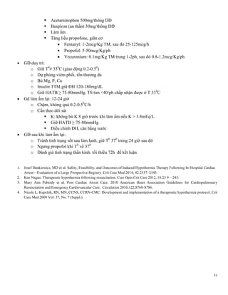 31
 Acetaminophen 500mg/thông DD
 Buspiron (an thần) 30mg/thông DD
 Làm ấm
 Tăng liều propofone, giãn cơ
 Fentanyl: 1-2mcg/Kg TM, sau đó 25-125mcg/h
 Propofol: 5-50mcg/Kg/ph
 Vecuronium: 0.1mg/Kg TM trong 1-2ph, sau đó 0.8-1.2mcg/Kg/ph
 GĐ duy trì:
o Giữ T0
# 330
C (giao động 0.2-0.50
)
o Dự phòng viêm phổi, tổn thương da
o Bù Mg, P, Ca
o Insulin TTM giữ ĐH 120-180mg/dL
o Giữ HATB ≥ 75-80mmHg. TS tim <40/ph chấp nhận được ở T 330
C
 Gđ làm ấm lại: 12-24 giờ
o Chậm, không quá 0.2-0.50
C/h
o Cần theo dõi sát
 K: không bù K 8 giờ trước khi làm ấm nếu K > 3.8mEq/L
 Giữ HATB ≥ 75-80mmHg
 Điều chỉnh ĐH, cân bằng nước
 GĐ sau khi làm ấm lại:
o Tránh tình trạng sốt sau làm lạnh, giữ T0
370
trong 24 giờ sau đó
o Ngưng propofol khi T0
về 370
o Đánh giá tình trạng thần kinh: tối thiểu 72h để kết luận
1. Josef Dankiewicz, MD et al. Safety, Feasibility, and Outcomes of Induced Hypothermia Therapy Following In-Hospital Cardiac
Arrest—Evaluation of a Large Prospective Registry. Crit Care Med 2014; 42:2537–2545.
2. Ken Nagao. Therapeutic hypothermia following resuscitation. Curr Opin Crit Care 2012, 18:23 9 – 245.
3. Mary Ann Peberdy et al. Post Cardiac Arrest Care: 2010 American Heart Association Guidelines for Cardiopulmonary
Resuscitation and Emergency Cardiovascular Care. Circulation 2010;122;S768-S786.
4. Nicole L. Kupchik, RN, MN, CCNS, CCRN-CMC. Development and implementation of a therapeutic hypothermia protocol. Crit
Care Med 2009 Vol. 37, No. 7 (Suppl.).
 