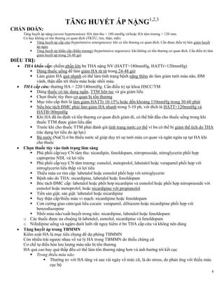 8
TĂNG HUYẾT ÁP NẶNG1,2,3
CHẨN ĐOÁN:
Tăng huyết áp nặng (severe hypertension): HA tâm thu > 180 mmHg và/hoặc HA tâm trương > 120 mm.
Có hay không có tổn thương cơ quan đích (TKTƯ, tim, thận, mắt).
 Tăng huyết áp cấp cứu (hypertensive emergencies): khi có tổn thương cơ quan đích. Cần được điều trị làm giảm huyết
áp ngay
 Tăng huyết áp khẩn cấp (khẩn trương) (hypertensive urgencies): khi không có tổn thương cơ quan đích. Cần điều trị làm
giảm huyết áp trong 24-48 giờ
ĐIỀU TRỊ:
 THA khẩn cấp: chiếm phần lớn bn THA nặng NV (HATT>180mmHg, HATTr>120mmHg)
 Dùng thuốc uống để làm giảm HA từ từ trong 24-48 giờ
 Làm giảm HA quá nhanh có thể làm tình trạng bệnh nặng thêm do làm giảm tưới máu não, ĐM
vành, thận dẫn tới thiếu máu hoặc nhồi máu
 THA cấp cứu: thường HA > 220/140mmHg. Cần điều trị tại khoa HSCC/TM
 Dùng thuốc có tác dụng ngắn, TTM liên tục và gia giảm liều
 Chọn thuốc tùy theo cơ quan bị tổn thương
 Mục tiêu cấp thời là làm giảm HATTr 10-15% hoặc đến khoảng 110mmHg trong 30-60 phút
 Nếu bóc tách ĐMC phải làm giảm HA nhanh trong 5-10 ph, với đích là HATT<120mmHg và
HATB<80mmHg
 Khi HA đã ổn định và tổn thương cơ quan đích giảm đi, có thể bắt đầu cho thuốc uống trong khi
thuốc TTM được giảm liều dần
 Trước khi cho thuốc TTM phải đánh giá tình trạng nước cơ thể vì bn có thể bị giảm thể tích do THA
(tác dụng lợi tiểu do áp lực)
 Bù nước (NaCl) ở bn thiếu nước sẽ giúp duy trì sự tưới máu cơ quan và ngăn ngừa sự tụt HA khi
cho thuốc
 Chọn thuốc tùy vào tình trạng lâm sàng
 Phù phổi cấp/suy CN tâm thu: nicardipin, fenoldopam, nitroprusside, nitroglycerin phối hợp
captoprine NDL và lợi tiểu
 Phù phổi cấp/suy CN tâm trương: esmolol, metoprolol, labetalol hoặc verapamil phối hợp với
nitroglycerin liều thấp và lợi tiểu
 Thiếu máu cơ tim cấp: labetalol hoặc esmolol phối hợp với nitroglycerin
 Bệnh não do THA: nicardipine, labetalol hoặc fenoldopam
 Bóc tách ĐMC cấp: labetalol hoặc phối hơp nicardipin và esmolol hoặc phối hợp nitroprusside với
esmolol hoặc metoprolol, hoặc nicardipine với propranolol
 Tiền sản giật, sản giật: labetalol hoặc nicardipine
 Suy thận cấp/thiếu máu vi mạch: nicardipine hoặc fenoldopam
 Cơn cường giao cảm/quá liều cocain: verapamil, diltiazem hoặc nicardipine phối hợp với
benzodiazepine
 Nhồi máu não/xuất huyết trong não: nicardipine, labetalol hoặc fenoldopam
o Các thuốc được ưa chuộng là labetalol, esmolol, nicardipine và fenoldopam
o Nifedipine uống và ngậm dưới lưỡi rất nguy hiểm ở bn THA cấp cứu và không nên dùng
 Tăng huyết áp trong TBMMN
Kiểm soát HA là mục tiêu chung để dự phòng TBMMN
Còn nhiều trái ngược nhau về xử lý HA trong TBMMN do thiếu chứng cứ
Cơ chế tự điều hòa lưu lượng máu não bị tổn thương
HA quá cao hay quá thấp đều có thể làm tổn thương nặng hơn và ảnh hưởng tới kết cục
 Trong thiếu máu não:
 Thường nv với HA tăng và sau vài ngày về mức cũ, là do stress, do phản ứng với thiếu máu
cục bộ
 