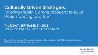 Culturally Driven Strategies:
Tailoring Health Communications to Build
Understanding and Trust
THURSDAY, SEPTEMBER 21, 2023
1:00-2:30 PM ET / 10:00-11:30 AM PT
This event will be recorded. The recording and slides will be available on the PHCC website later this week.
All attendees are automatically muted upon entry.
 