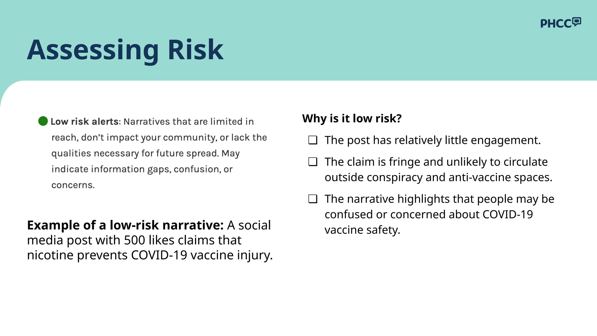 Why is it low risk?
❏ The post has relatively little engagement.
❏ The claim is fringe and unlikely to circulate
outside conspiracy and anti-vaccine spaces.
❏ The narrative highlights that people may be
confused or concerned about COVID-19
vaccine safety.
Assessing Risk
Example of a low-risk narrative: A social
media post with 500 likes claims that
nicotine prevents COVID-19 vaccine injury.
 