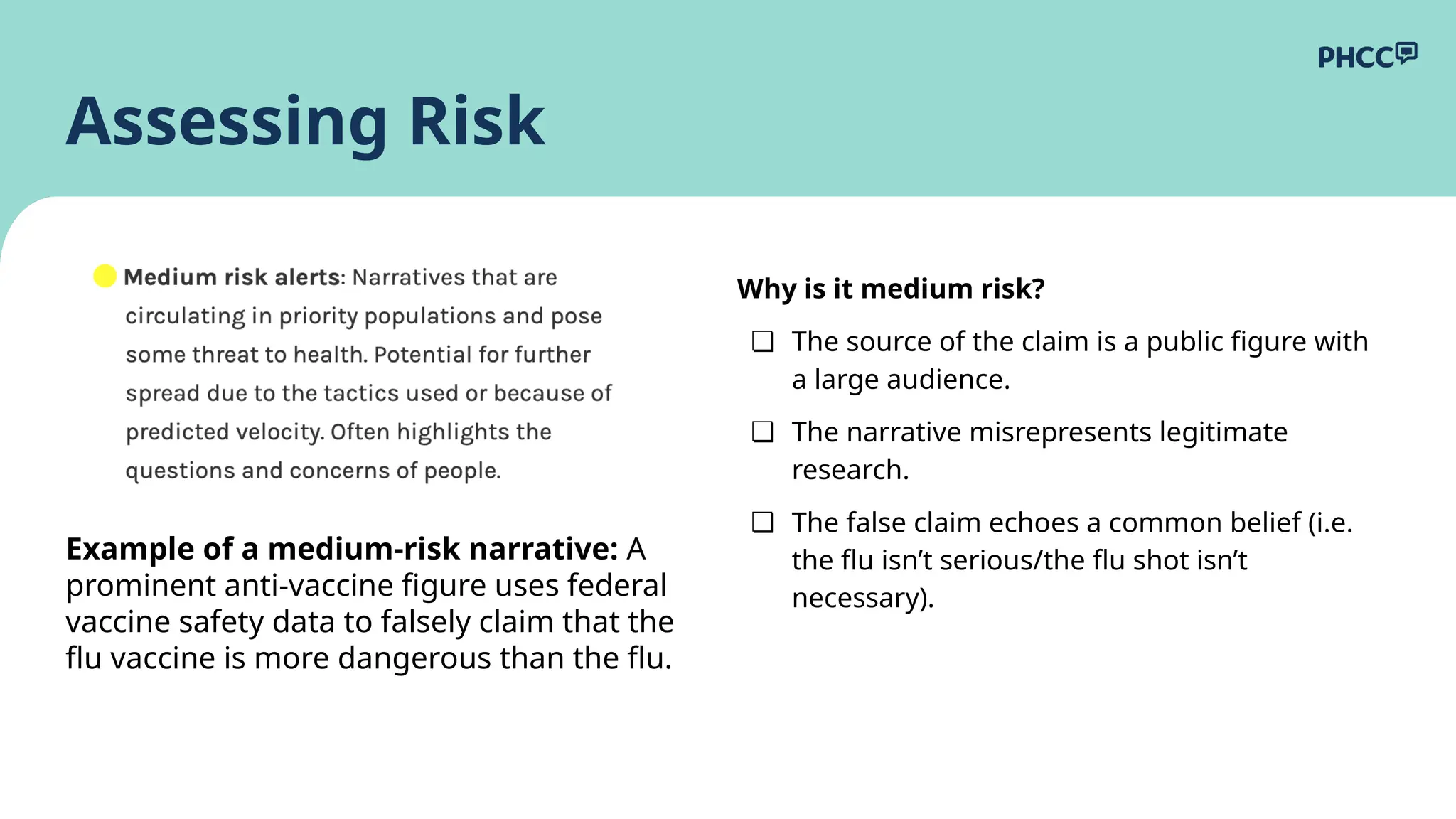 Why is it medium risk?
❏ The source of the claim is a public figure with
a large audience.
❏ The narrative misrepresents legitimate
research.
❏ The false claim echoes a common belief (i.e.
the flu isn’t serious/the flu shot isn’t
necessary).
Assessing Risk
Example of a medium-risk narrative: A
prominent anti-vaccine figure uses federal
vaccine safety data to falsely claim that the
flu vaccine is more dangerous than the flu.
 
