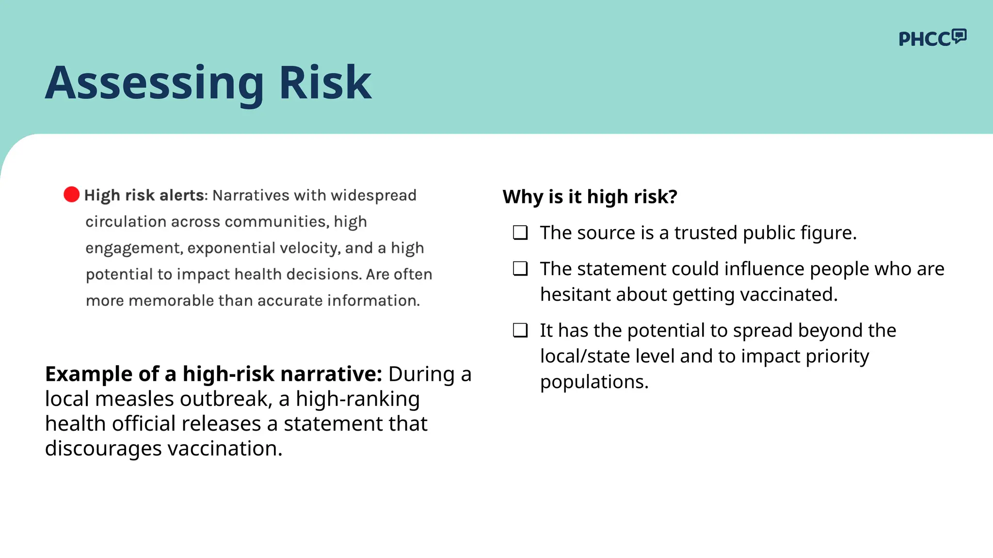 Why is it high risk?
❏ The source is a trusted public figure.
❏ The statement could influence people who are
hesitant about getting vaccinated.
❏ It has the potential to spread beyond the
local/state level and to impact priority
populations.
Assessing Risk
Example of a high-risk narrative: During a
local measles outbreak, a high-ranking
health official releases a statement that
discourages vaccination.
 