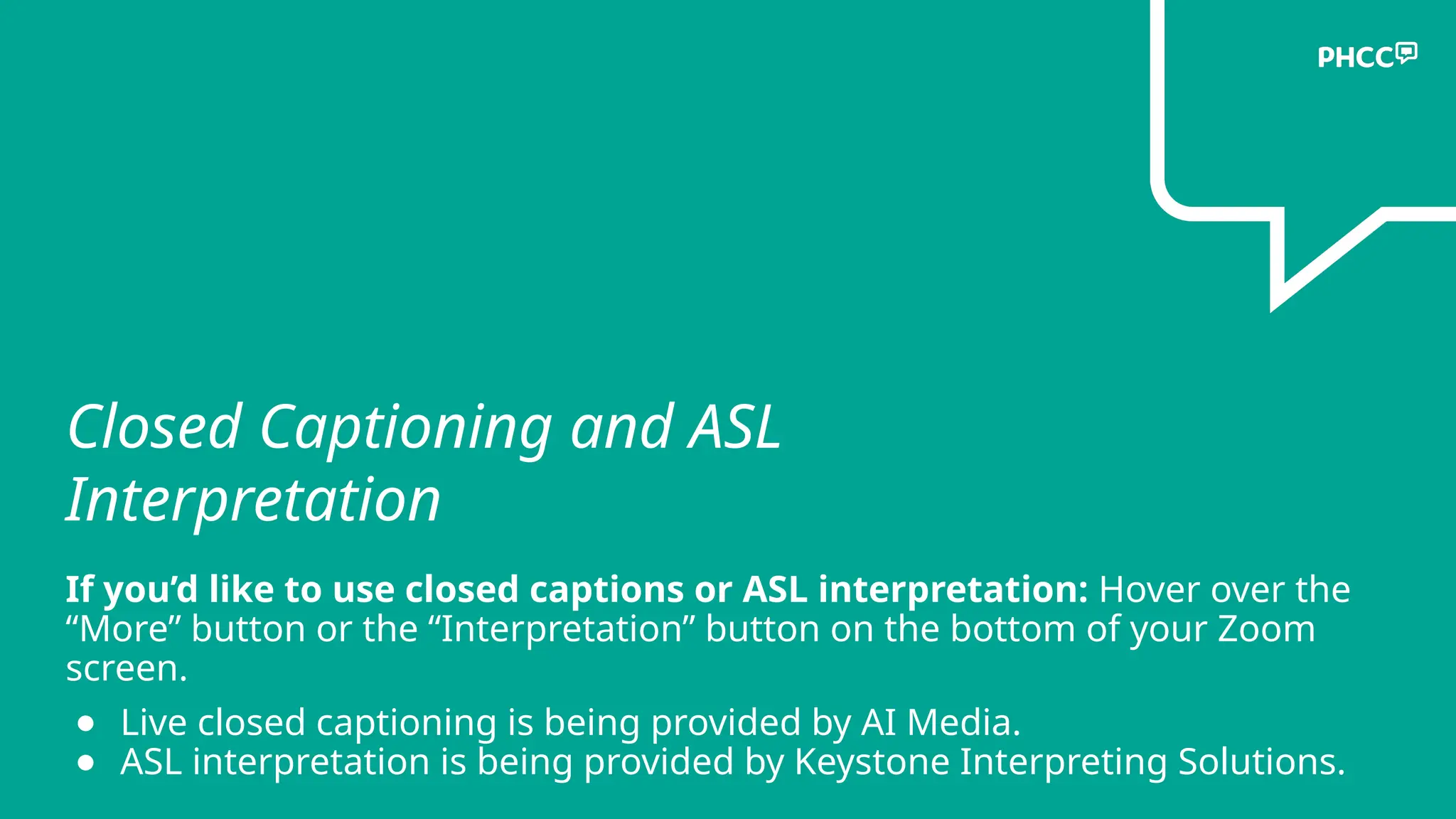 Closed Captioning and ASL
Interpretation
If you’d like to use closed captions or ASL interpretation: Hover over the
“More” button or the “Interpretation” button on the bottom of your Zoom
screen.
● Live closed captioning is being provided by AI Media.
● ASL interpretation is being provided by Keystone Interpreting Solutions.
 