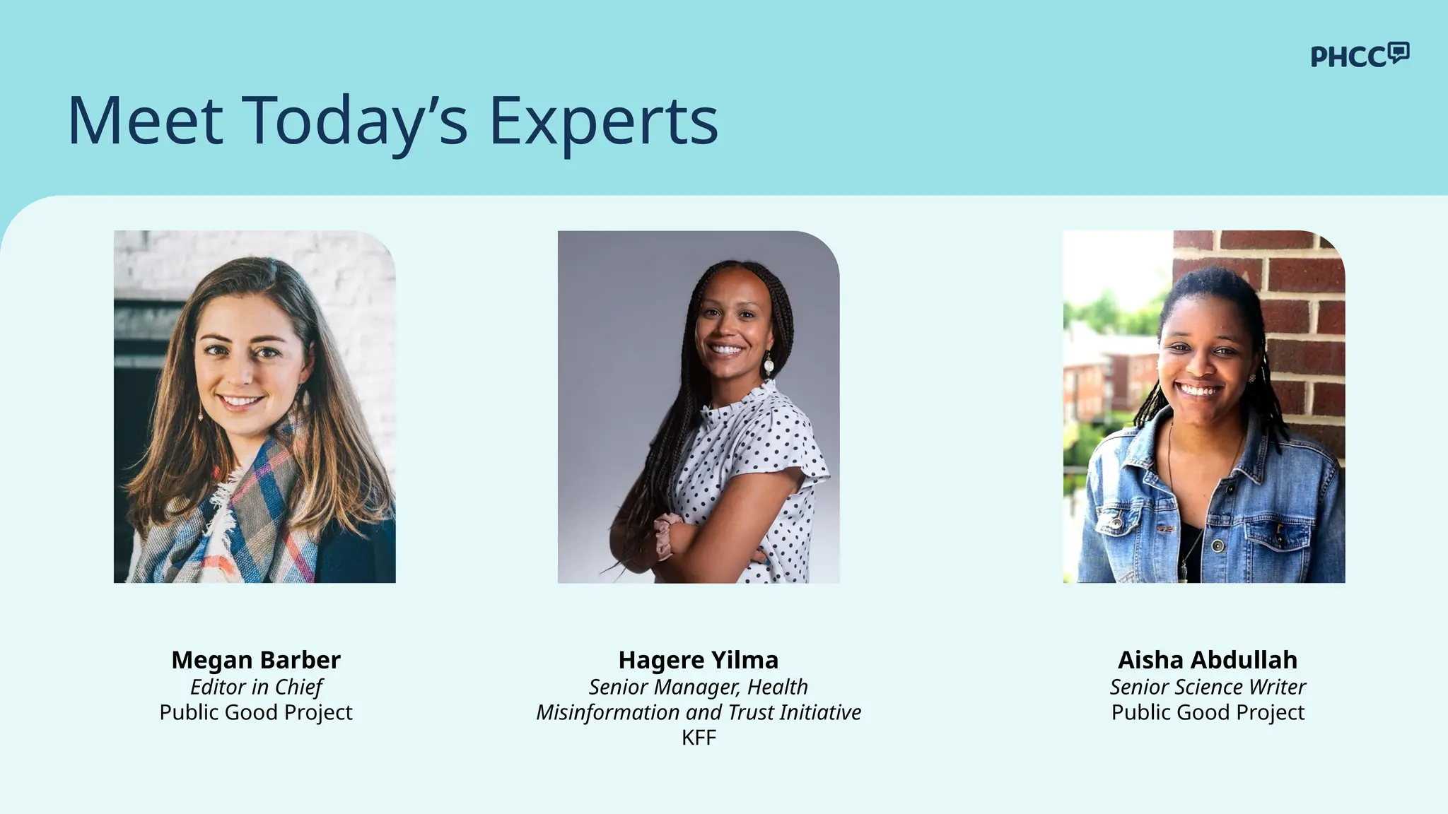 Meet Today’s Experts
Hagere Yilma
Senior Manager, Health
Misinformation and Trust Initiative
KFF
Megan Barber
Editor in Chief
Public Good Project
Aisha Abdullah
Senior Science Writer
Public Good Project
 