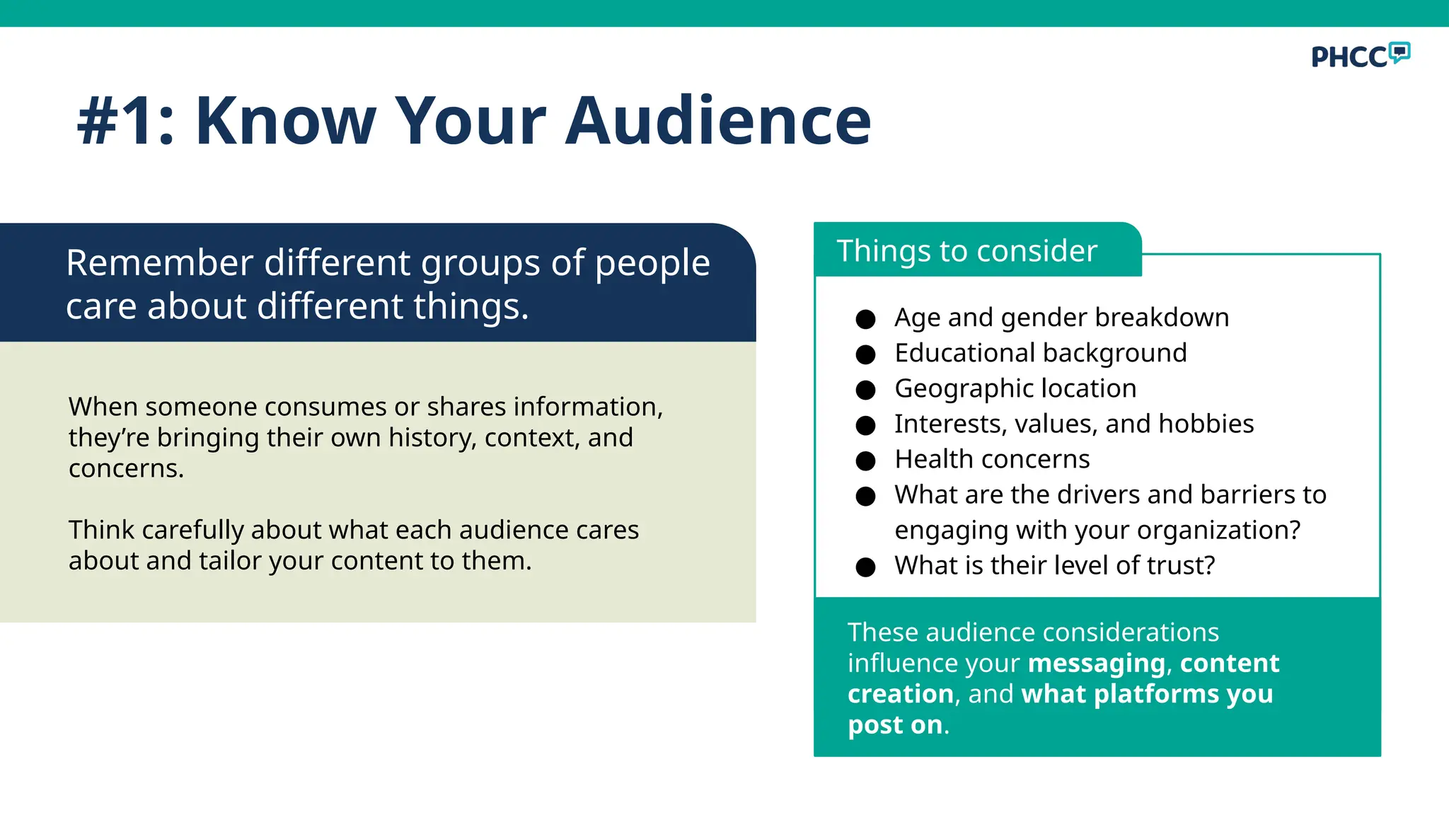 ● Age and gender breakdown
● Educational background
● Geographic location
● Interests, values, and hobbies
● Health concerns
● What are the drivers and barriers to
engaging with your organization?
● What is their level of trust?
#1: Know Your Audience
These audience considerations
influence your messaging, content
creation, and what platforms you
post on.
When someone consumes or shares information,
they’re bringing their own history, context, and
concerns.
Think carefully about what each audience cares
about and tailor your content to them.
Remember different groups of people
care about different things.
Things to consider
 