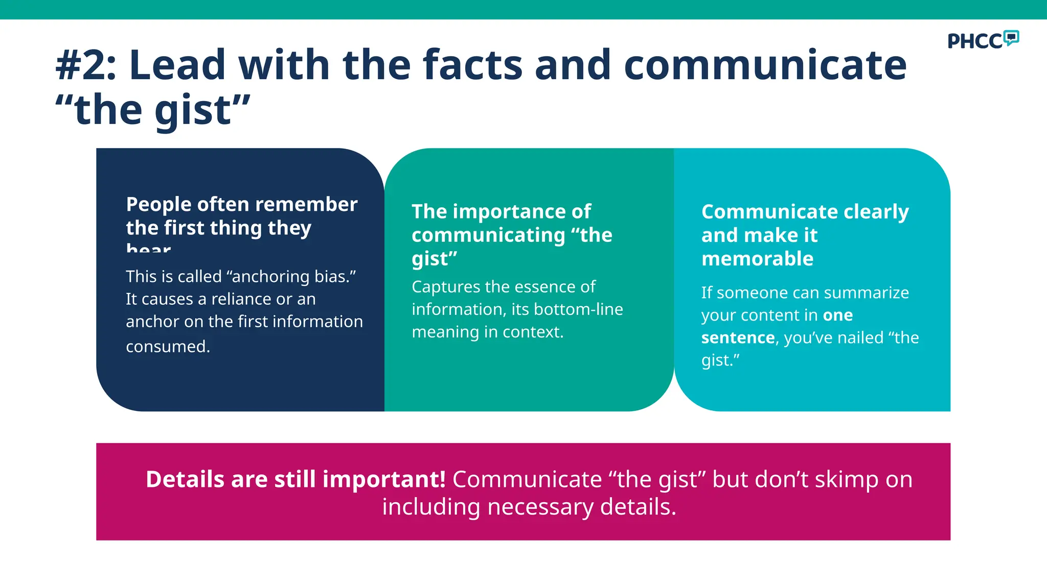 #2: Lead with the facts and communicate
“the gist”
People often remember
the first thing they
hear
This is called “anchoring bias.”
It causes a reliance or an
anchor on the first information
consumed.
The importance of
communicating “the
gist”
Captures the essence of
information, its bottom-line
meaning in context.
Communicate clearly
and make it
memorable
If someone can summarize
your content in one
sentence, you’ve nailed “the
gist.”
Details are still important! Communicate “the gist” but don’t skimp on
including necessary details.
 