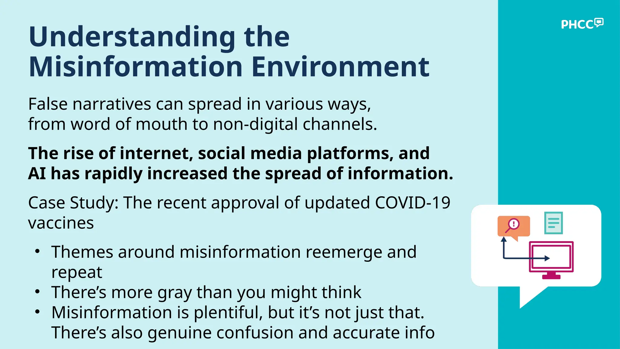 Understanding the
Misinformation Environment
False narratives can spread in various ways,
from word of mouth to non-digital channels.
The rise of internet, social media platforms, and
AI has rapidly increased the spread of information.
Case Study: The recent approval of updated COVID-19
vaccines
• Themes around misinformation reemerge and
repeat
• There’s more gray than you might think
• Misinformation is plentiful, but it’s not just that.
There’s also genuine confusion and accurate info
 