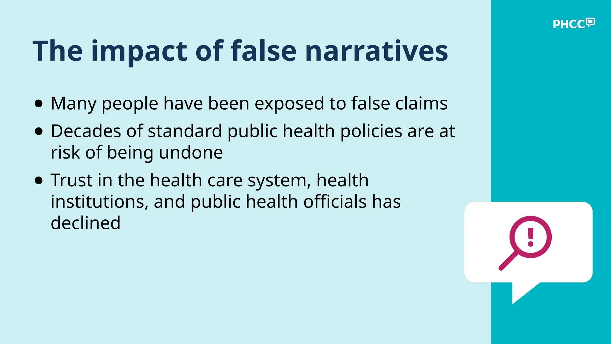 The impact of false narratives
● Many people have been exposed to false claims
● Decades of standard public health policies are at
risk of being undone
● Trust in the health care system, health
institutions, and public health officials has
declined
 