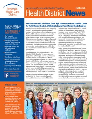 Achieving Community Health Together Fall 2016
HealthDistrictNews
PHCD Partners with San Mateo UnionHighSchoolDistrictandStanfordCenter
for Youth Mental Health & Wellbeing to Launch Teen Mental Health Program
and ultimately determined how PHCD could
address the unmet mental health needs of
teenagers in our communities,” said PHCD
Board of Directors Chair Lawrence Cappel,
Ph.D.“Through our research and discussions
with mental health experts, educators and
community members, we learned that early
identification, intervention and access to
mental health support are the biggest
challenges in addressing mental health issues
for youth and adolescents.”
PHCD funding will support three new Health
and Wellness Coordinator positions through-
out the three-year pilot program, and Stanford
consultation services during the first year. The
Health and Wellness Coordinator positions
will be responsible for developing and imple-
menting a multi-tiered system of wellness and
mental health supports to students, providing
training and consultation to staff, developing
wellness activities and interventions, and col-
lecting pertinent data. To ensure progress and
positive outcomes, funding will be released over
three academic school years (2016-17, 2017-18,
and 2018-19), contingent upon receipt of
quarterly progress reports demonstrating
implementation and impact. Additionally,
SMUHSD will be required to present an annual
report that includes measurable outcomes.
Adolescence can be an unsettling time in a young
person’s life, with many physical and social
changes, and emotional and psychological stresses.
National data indicates teens are experiencing
higher stress levels than ever before and are
experiencing stress at higher rates than adults.
Many teens report being overwhelmed, depressed
or sad as a result of this stress. With 70 percent
of San Mateo County Youth Commission Needs
Assessment respondents reporting being nervous,
depressed, or emotionally stressed within the
last month, teen mental health issues are a high-
priority need.
This past spring, the Peninsula Health Care
District (PHCD) Board of Directors approved
$1.5 million in funding to support a partnership
with San Mateo Union High School District
(SMUHSD) and Stanford Center for Youth Mental
Health and Wellbeing to develop and launch a
three-year pilot program focused on teen mental
health. PHCD’s funding will provide support
for an essential component of a comprehensive
school-based mental health program serving
8,500 students at six high schools and one alter-
native high school within the PHCD boundaries.
“PHCDstaffresearchedtheneedsandservices
available in the County, identified gaps in
service, latest trends and successful models,
Please visit peninsulahealthcaredistrict.org and facebook.com/peninsulahealthcaredistrict
for updates about the Teen Mental Health program.
	 Have you visited our 	
	 website recently?
	 A few highlights of 	
	 what you’ll find…
•	 The Trousdale
	 Construction Update
•	 Designing an Outdoor
	 Wellness Space—PHCD’s 	
	 most recent blog post
•	 Sign Up to Receive the 		
	 PHCD Newsletter
	 via Email
•	 Peninsula Wellness
	Community
•	 Your District in the News
•	 How to Request a District 	
	 Spokesperson for an
	 Event or Program
•	 Upcoming Board Meetings
To learn more, please visit
peninsulahealthcaredistrict.org
facebook.com/
peninsulahealth-
caredistrict.org
	 Did you know?
•
	
•
	
•	
20% of adolescents are
living with a mental health
condition (www.nami.org/
Learn-More/Mental-Health-
By-the-Numbers)
50% of mental health
conditions develop by age
14 and 75% by age 24
(Kessler et al, 2005)
20% of adolescents show
symptoms of emotional
distress, 	with nearly 10%
having symptoms that
impair every day functioning
(Knopf, Park & Mulye, 2008)
 