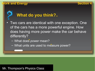 Work and Energy                                    Section 4


              What do you think?
    • Two cars are identical with one exception. One
      of the cars has a more powerful engine. How
      does having more power make the car behave
      differently?
         – What does power mean?
         – What units are used to measure power?




Mr. Thompson'sPublishing Company
 © Houghton Mifflin Harcourt
                             Physics Class
 