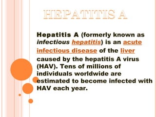 Hepatitis A  (formerly known as  infectious  hepatitis ) is an  acute   infectious disease  of the  liver  caused by the hepatitis A virus (HAV). Tens of millions of individuals worldwide are estimated to become infected with HAV each year.  