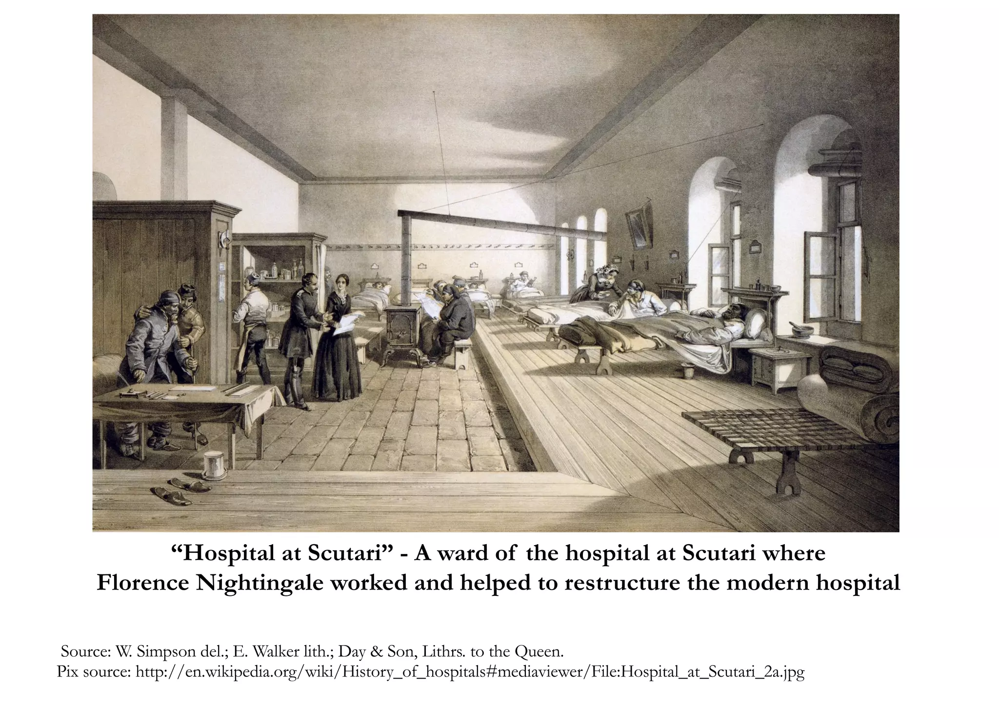 Source: W. Simpson del.; E. Walker lith.; Day & Son, Lithrs. to the Queen.
Pix source: http://en.wikipedia.org/wiki/History_of_hospitals#mediaviewer/File:Hospital_at_Scutari_2a.jpg
“Hospital at Scutari” - A ward of the hospital at Scutari where
Florence Nightingale worked and helped to restructure the modern hospital
 