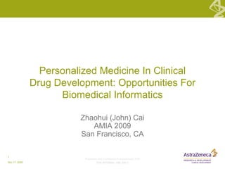 Proprietary and Confidential © AstraZeneca 2009
FOR INTERNAL USE ONLY
1
Nov 17, 2009
Zhaohui (John) Cai
AMIA 2009
San Francisco, CA
Personalized Medicine In Clinical
Drug Development: Opportunities For
Biomedical Informatics
 