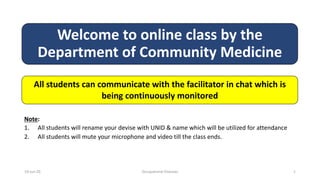 Welcome to online class by the
Department of Community Medicine
All students can communicate with the facilitator in chat which is
being continuously monitored
Note:
1. All students will rename your devise with UNID & name which will be utilized for attendance
2. All students will mute your microphone and video till the class ends.
10-Jun-20 Occupational Diseases 1
 