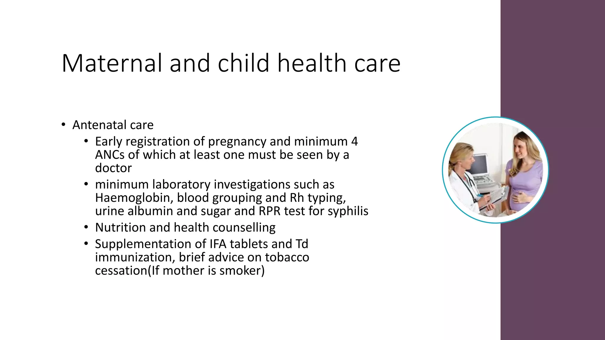 Maternal and child health care
• Antenatal care
• Early registration of pregnancy and minimum 4
ANCs of which at least one must be seen by a
doctor
• minimum laboratory investigations such as
Haemoglobin, blood grouping and Rh typing,
urine albumin and sugar and RPR test for syphilis
• Nutrition and health counselling
• Supplementation of IFA tablets and Td
immunization, brief advice on tobacco
cessation(If mother is smoker)
 