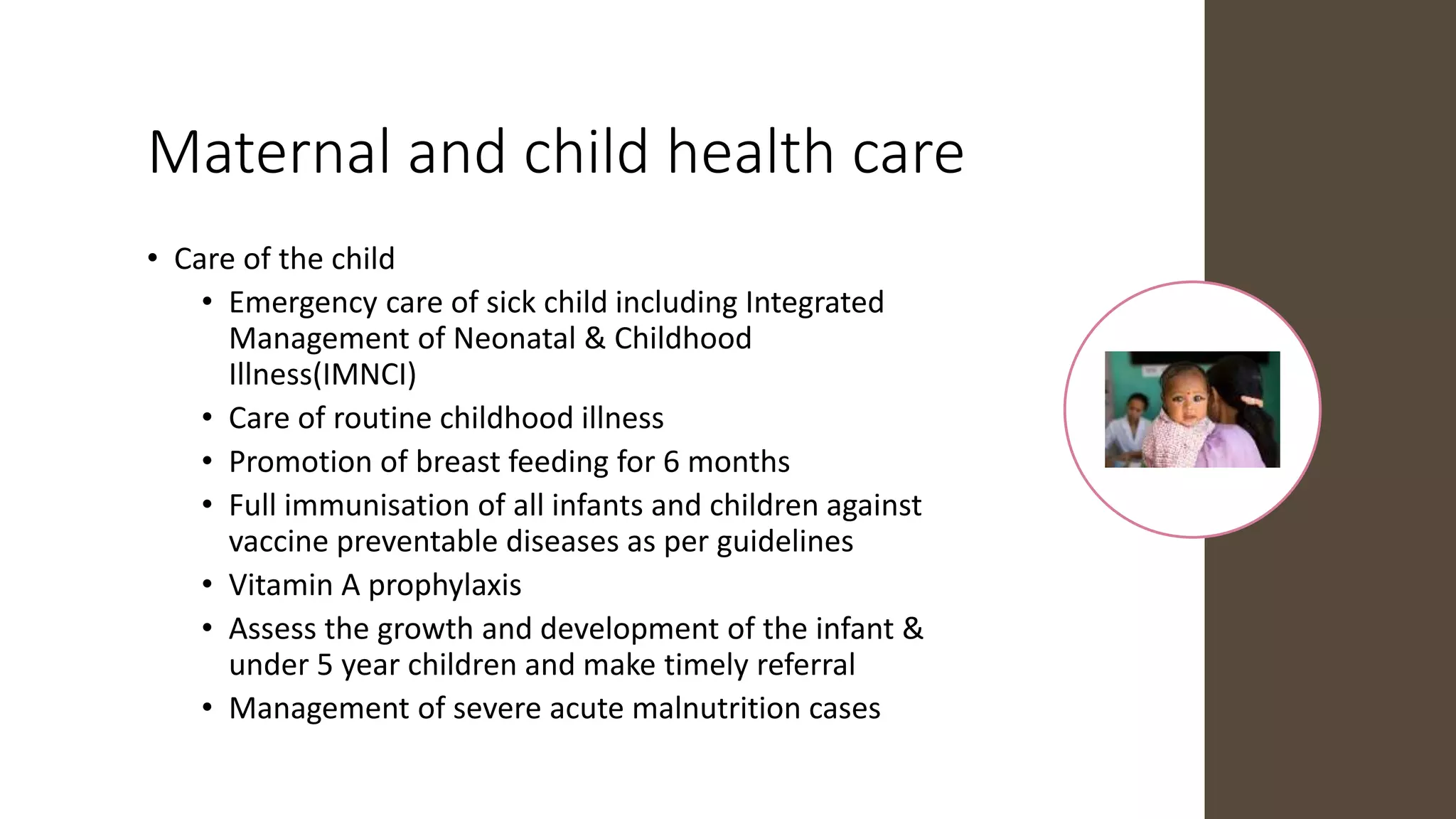 Maternal and child health care
• Care of the child
• Emergency care of sick child including Integrated
Management of Neonatal & Childhood
Illness(IMNCI)
• Care of routine childhood illness
• Promotion of breast feeding for 6 months
• Full immunisation of all infants and children against
vaccine preventable diseases as per guidelines
• Vitamin A prophylaxis
• Assess the growth and development of the infant &
under 5 year children and make timely referral
• Management of severe acute malnutrition cases
 