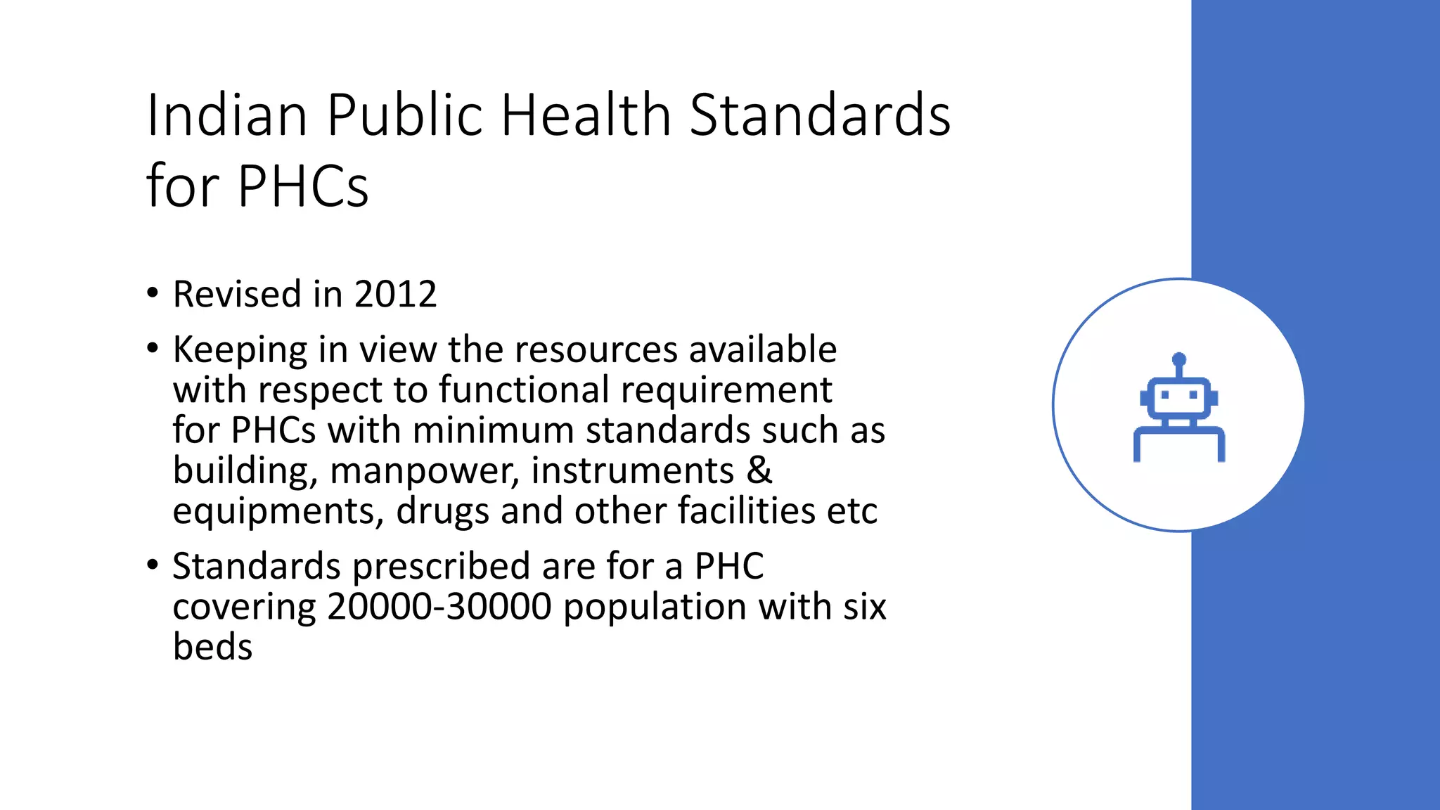 Indian Public Health Standards
for PHCs
• Revised in 2012
• Keeping in view the resources available
with respect to functional requirement
for PHCs with minimum standards such as
building, manpower, instruments &
equipments, drugs and other facilities etc
• Standards prescribed are for a PHC
covering 20000-30000 population with six
beds
 