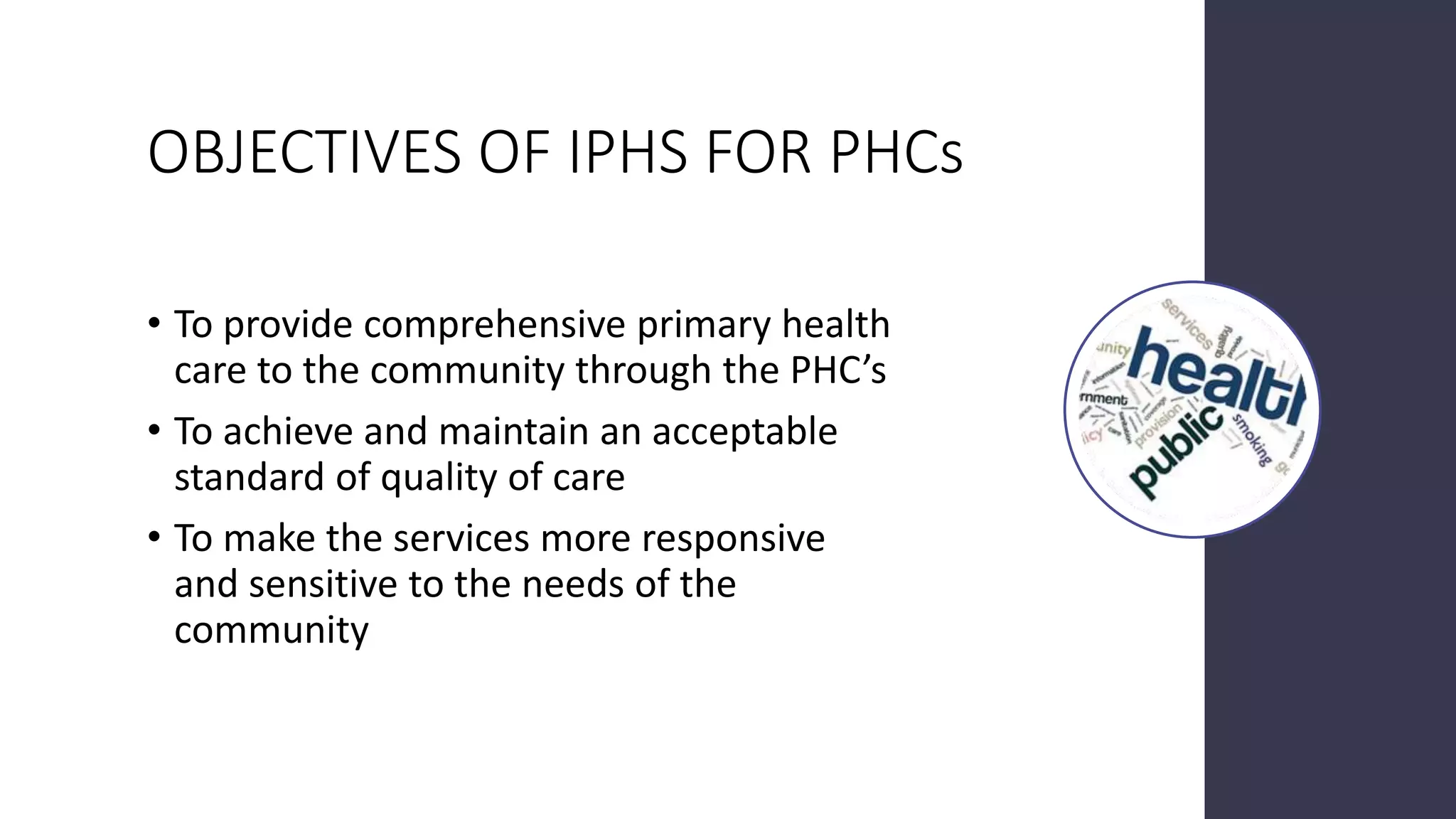 OBJECTIVES OF IPHS FOR PHCs
• To provide comprehensive primary health
care to the community through the PHC’s
• To achieve and maintain an acceptable
standard of quality of care
• To make the services more responsive
and sensitive to the needs of the
community
 