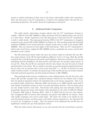 – 12 –


motion or orbital acceleration of these stars in the future could solidly conﬁrm their association.
Thus, the third source, the 0.7 contaminator, is bound to the eclipsing binary (Aa and Ab) in a
hierarchical architecture. We further discuss the implications in Section 6.



                             6.   Additional Stellar Companions

      The radial velocity observations strongly indicate that the 0.7 contaminator (located at
roughly ∼1000 AU from KIC 4862625) is likely associated with the eclipsing binary (Aa and Ab)
in a wide binary. Further inspection of the AO observations reveals that the 0.7 contaminator
is itself a visible double. The point-spread function (PSF) of the 0.7 contaminator is elongated
compared to the circular PSF of KIC 4862625 (see Figure 10). The one-dimensional full width-half
maximum (FWHM) in the vertical direction is almost exactly twice as wide as the primary (KIC
4862625). This was observed on both nights of AO observations. Thus, the 0.7 contaminator is
itself a wide visual binary, making the KIC 4862625 system a quadruple star system, and the ﬁrst
identiﬁed to host a planet.

     The AO observations barely resolve the outer star system, which we will label ‘Ba’ and ‘Bb’.
Our rough estimate of the AO Ks -band brightness diﬀerence of 1.0 ± 1.0 mag. Both Ba and Bb
contribute ﬂux to the Keck spectra with nearly equal brightness. Both stars contribute to the second
broadening function identiﬁed in the Keck spectra and both have the systemic radial velocity of
Aa and Ab. Thus, Ba and Bb are associated with the close binary (Aa and Ab) and are bound
gravitationally to the system. We are unable to ascertain an accurate projected separation between
the two stars, but we estimate that it must be less than 0.04 ( < ∼40 AU). In Section 9.3, using
stellar evolution models. we estimate the spectral type of Ba and Bb and more accurately estimate
both their projected separation and their projected distance to KIC 4862625.

     This quadruple stellar system is conﬁgured as a close eclipsing binary (Aa and Ab) and a wide
binary (Ba and Bb) arranged with a projected distance between the two binaries that is larger
than the physical separation between the individual stars in the binary components. This is not
an atypical stellar architecture; Tokovinin (2001) and Correia et al. (2006) identify nearly half of
their sample of quadruple systems in such a two pair hierarchical structure. The two binary pairs
are only weakly bound to each other. Interactions with passing stars and molecular clouds can
dynamically disrupt and ionize wide binaries with separations on the order of 1000 AU (Heisler
& Tremaine 1986; Jiang & Tremaine 2010). Kaib et al (2012) ﬁnd for two star wide binaries,
after 10 gigayears 90% of systems with semimajor axes greater than 3000 AU are ionized. Those
with smaller semimajor axes survive much longer. We expect the results to be similar for two
-pair hierarchical systems, and thus expect such stellar systems separated by a few thousand AU
to survive for 10 gigayears or longer. Thus the presence of the additional Ba and Bb does not
signiﬁcantly constrain the age of the planetary system.

    With the radial velocity observations we can only ascertain that the visual binary is gravita-
 