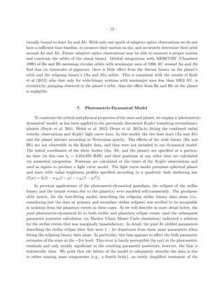 – 13 –


tionally bound to stars Aa and Ab. With only one epoch of adaptive optics observations we do not
have a suﬃcient time baseline, to measure their motion on sky, and accurately determine their orbit
around Aa and Ab. Future adaptive optics observations may be able to measure a proper motion
and constrain the orbits of the visual binary. Orbital integrations with MERCURY (Chambers
1999) of Ba and Bb assuming circular orbits with semimajor axes of 1000 AU around Aa and Ab
ﬁnd that on timescales of gigayears, there is little eﬀect from the distant binary on the planet’s
orbit and the eclipsing binary’s (Aa and Ab) orbits. This is consistent with the results of Kaib
et al (2012) who that only for wide-binary systems with semimajor axes less than 10E3 AU, is
eccentricity pumping observed in the planet’s orbit, thus the eﬀect from Ba and Bb on the planet
is negligible.



                              7.   Photometric-Dynamical Model

     To constrain the orbital and physical properties of the stars and planet, we employ a ‘photometric-
dynamical’ model, as has been applied to the previously discovered Kepler transiting circumbinary
planets (Doyle et al. 2011; Welsh et al. 2012; Orosz et al. 2012a,b) ﬁtting the combined radial
velocity observations and Kepler light curve data. In this model, the two host stars (Aa and Ab)
and the planet interact according to Newtonian gravity. The eﬀects of the wide binary (Ba and
Bb) are not observable in the Kepler data, and thus were not included in our dynamical model.
The initial coordinates of the three bodies (Aa, Ab, and the planet) are speciﬁed at a particu-
lar time (in this case t0 = 2,454,970 BJD) and their positions at any other time are calculated
via numerical integration. Positions are calculated at the times of the Kepler observations and
used as inputs to produce a light curve model. The light curve model presumes spherical planet
and stars with radial brightness proﬁles speciﬁed according to a quadratic limb darkening law
(I(µ) = I0 (1 − uAa (1 − µ) − vAa (1 − µ)2 )).

     In previous applications of the photometric-dynamical paradigm, the eclipses of the stellar
binary and the transit events due to the planet(s) were modeled self-consistently. The goodness-
of-ﬁt metric, for the best-ﬁtting model, describing the eclipsing stellar binary data alone (i.e.,
considering just the data at primary and secondary stellar eclipses) was veriﬁed to be acceptable
in isolation from the planetary events in these cases. As we will describe in more detail below, the
joint photometric-dynamical ﬁt to both stellar and planetary eclipse events (and the subsequent
parameter posterior calculation via Markov Chain Monte Carlo simulation) indicated a solution
for the stellar events that was marginally unsatisfactory. In detail, the joint ﬁt yielded parameters
describing the stellar eclipse data that were 1 − 2σ departures from those same parameters when
ﬁtting the eclipsing binary data alone. In particular, this bias appears to aﬀect the bulk parameter
estimates of the stars at the ∼2-σ level. This error is barely perceptible (by eye) in the photometric
residuals and only weakly signiﬁcant in the resulting parameter posteriors; however, the bias is
statistically clear. We posit that the failure of the model to adequately describe the data is due
to either missing mass components (e.g., a fourth body), an overly simpliﬁed treatment of the
 