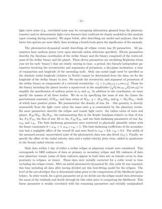 – 14 –


light curve noise (e.g., correlated noise may be corrupting information gleaned from the planetary
transits) and/or deterministic light curve features that could not be clearly modeled in this analysis
(spot crossing during transits). We argue below, after describing our model and analyses, that the
latter two options are more likely than invoking a fourth body given the signiﬁcance of the anomaly.

     The photometric-dynamical model describing all eclipse events has 23 parameters. All pa-
rameters have uniform priors (over open intervals unless otherwise speciﬁed). Eleven parameters
describe the Jacobian coordinates of the stellar binary and the binary comprised of the center-of-
mass of the stellar binary and the planet. These eleven parameters are osculating Keplerian terms
(one set for each ‘binary’) that are slowly varying in time: a period, two linearly-independent pa-
rameters involving the eccentricities and arguments of periastron, a sky-plane inclination, a time
of conjunction and longitude of the ascending node. Only one nodal angle need be speciﬁed as
the absolute nodal longitude (relative to North) cannot be determined from the data; we ﬁx the
longitude of the stellar binary to zero. We encode the eccentricity and argument of periastron of
the stellar binary as components of a vectorial eccentricity: eA = [eA sin ωA , eA cos ωA ]. Those for
                                                                             √         √
the binary including the planet involve a square-root in the amplitudes ([ eb sin ωb , eb cos ωb ]) to
simplify the speciﬁcation of uniform priors in eb and ωb . In addition to the coordinates, we must
specify the masses of all three bodies. We do so by specifying the mass of star Aa (times the
gravitational constant), GMAa , and then ratios of MAa : q = MAb /MAa and qp = Mb /MAa - both
of which have positive priors. We parameterize the density of star Aa – this quantity is directly
measurable from the light curve when the mass ratio q is constrained by the planetary events.
Six more parameters describe the eclipse and transit light curve: the radius ratios of stars and
planet, RAb /RAa , Rb /RAa , the contaminating ﬂux in the Kepler bandpass relative to that of star
Aa, FX /FAa , the ﬂux of star Ab to Aa, FAb /FAa , and two limb darkening parameters of star Aa,
uAa and vAa . The limb darkening parameters were restricted to physically plausible values with
the linear constraints 0 < uAa < 1, uAa + vAa < 1. The limb darkening coeﬃcients of the secondary
star had a negligible aﬀect of the overall ﬁt and were ﬁxed to uAb = 0.6, vAb = 0.1. The width of
the assumed normal, uncorrelated noise of the photometric data was also ﬁtted (σLC ). Finally, we
specify the oﬀset of the radial velocity data and a radial velocity jitter term, added in quadrature
to the formal radial velocity errors.

     Only data within 1 day of either a stellar eclipse or planetary transit were considered. This
corresponds to 5302 cadences of data at primary or secondary eclipse and 521 cadences of data
near planetary transit (some of these cadences appear in both data sets as transits occur in close
proximity to eclipses, at times). These data were initially corrected for a cubic trend in time
excluding the eclipse events. After an initial photometric-dynamical ﬁt, this cubic ﬁt was repeated,
this time including all data after having divided out this best-ﬁtting model for the eclipses. The
level of the out-of-eclipse ﬂux is determined inline prior to the computation of the likelihood (given
below). In other words, for a given parameter set p, we divide out the eclipse model then determine
the mean of the residuals and divide through by this value prior to computing the likelihood. This
linear parameter is weakly correlated with the remaining parameters and trivially marginalized
 