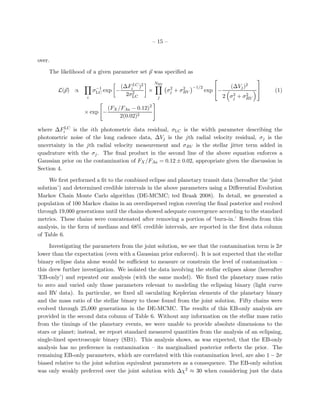 – 15 –


over.

    The likelihood of a given parameter set p was speciﬁed as
                                                                                                  
                                                    NRV
                         −1         (∆FiLC )2              2    2    −1/2              (∆Vj   )2
        L(p) ∝          σLC exp   −     2       ×         σj + σRV          exp −                    (1)
                    i
                                      2σLC           j
                                                                                        2    2
                                                                                     2 σj + σRV

                             (FX /FAa − 0.12)2
                   × exp −
                                  2(0.02)2

where ∆FiLC is the ith photometric data residual, σLC is the width parameter describing the
photometric noise of the long cadence data, ∆Vj is the jth radial velocity residual, σj is the
uncertainty in the jth radial velocity measurement and σRV is the stellar jitter term added in
quadrature with the σj . The ﬁnal product in the second line of the above equation enforces a
Gaussian prior on the contamination of FX /FAa = 0.12 ± 0.02, appropriate given the discussion in
Section 4.

     We ﬁrst performed a ﬁt to the combined eclipse and planetary transit data (hereafter the ‘joint
solution’) and determined credible intervals in the above parameters using a Diﬀerential Evolution
Markov Chain Monte Carlo algorithm (DE-MCMC; ted Braak 2008). In detail, we generated a
population of 100 Markov chains in an overdispersed region covering the ﬁnal posterior and evolved
through 19,000 generations until the chains showed adequate convergence according to the standard
metrics. These chains were concatenated after removing a portion of ‘burn-in.’ Results from this
analysis, in the form of medians and 68% credible intervals, are reported in the ﬁrst data column
of Table 6.

     Investigating the parameters from the joint solution, we see that the contamination term is 2σ
lower than the expectation (even with a Gaussian prior enforced). It is not expected that the stellar
binary eclipse data alone would be suﬃcient to measure or constrain the level of contamination –
this drew further investigation. We isolated the data involving the stellar eclipses alone (hereafter
’EB-only’) and repeated our analysis (with the same model). We ﬁxed the planetary mass ratio
to zero and varied only those parameters relevant to modeling the eclipsing binary (light curve
and RV data). In particular, we ﬁxed all osculating Keplerian elements of the planetary binary
and the mass ratio of the stellar binary to those found from the joint solution. Fifty chains were
evolved through 25,000 generations in the DE-MCMC. The results of this EB-only analysis are
provided in the second data column of Table 6. Without any information on the stellar mass ratio
from the timings of the planetary events, we were unable to provide absolute dimensions to the
stars or planet; instead, we report standard measured quantities from the analysis of an eclipsing,
single-lined spectroscopic binary (SB1). This analysis shows, as was expected, that the EB-only
analysis has no preference in contamination – its marginalized posterior reﬂects the prior. The
remaining EB-only parameters, which are correlated with this contamination level, are also 1 − 2σ
biased relative to the joint solution equivalent parameters as a consequence. The EB-only solution
was only weakly preferred over the joint solution with ∆χ2 ≈ 30 when considering just the data
 