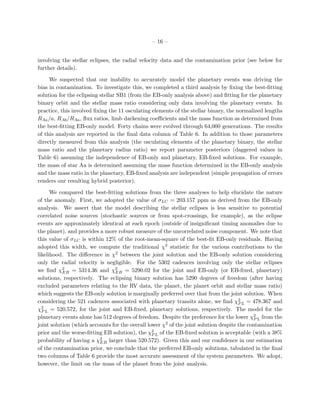 – 16 –


involving the stellar eclipses, the radial velocity data and the contamination prior (see below for
further details).

     We suspected that our inability to accurately model the planetary events was driving the
bias in contamination. To investigate this, we completed a third analysis by ﬁxing the best-ﬁtting
solution for the eclipsing stellar SB1 (from the EB-only analysis above) and ﬁtting for the planetary
binary orbit and the stellar mass ratio considering only data involving the planetary events. In
practice, this involved ﬁxing the 11 osculating elements of the stellar binary, the normalized lengths
RAa /a, RAb /RAa , ﬂux ratios, limb darkening coeﬃcients and the mass function as determined from
the best-ﬁtting EB-only model. Forty chains were evolved through 64,000 generations. The results
of this analysis are reported in the ﬁnal data column of Table 6. In addition to those parameters
directly measured from this analysis (the osculating elements of the planetary binary, the stellar
mass ratio and the planetary radius ratio) we report parameter posteriors (daggered values in
Table 6) assuming the independence of EB-only and planetary, EB-ﬁxed solutions. For example,
the mass of star Aa is determined assuming the mass function determined in the EB-only analysis
and the mass ratio in the planetary, EB-ﬁxed analysis are independent (simple propagation of errors
renders our resulting hybrid posterior).

      We compared the best-ﬁtting solutions from the three analyses to help elucidate the nature
of the anomaly. First, we adopted the value of σLC = 203.157 ppm as derived from the EB-only
analysis. We assert that the model describing the stellar eclipses is less sensitive to potential
correlated noise sources (stochastic sources or from spot-crossings, for example), as the eclipse
events are approximately identical at each epoch (outside of insigniﬁcant timing anomalies due to
the planet), and provides a more robust measure of the uncorrelated noise component. We note that
this value of σLC is within 12% of the root-mean-square of the best-ﬁt EB-only residuals. Having
adopted this width, we compute the traditional χ2 statistic for the various contributions to the
likelihood. The diﬀerence in χ2 between the joint solution and the EB-only solution considering
only the radial velocity is negligible. For the 5302 cadences involving only the stellar eclipses
we ﬁnd χ2 = 5314.36 and χ2 = 5290.02 for the joint and EB-only (or EB-ﬁxed, planetary)
           EB                   EB
solutions, respectively. The eclipsing binary solution has 5290 degrees of freedom (after having
excluded parameters relating to the RV data, the planet, the planet orbit and stellar mass ratio)
which suggests the EB-only solution is marginally preferred over that from the joint solution. When
considering the 521 cadences associated with planetary transits alone, we ﬁnd χ2 L = 478.367 and
                                                                                      P
χ2 L = 520.572, for the joint and EB-ﬁxed, planetary solutions, respectively. The model for the
  P
planetary events alone has 512 degrees of freedom. Despite the preference for the lower χ2 L from the
                                                                                            P
joint solution (which accounts for the overall lower χ2 of the joint solution despite the contamination
prior and the worse-ﬁtting EB solution), the χ2 L of the EB-ﬁxed solution is acceptable (with a 38%
                                                 P
probability of having a χ2 larger than 520.572). Given this and our conﬁdence in our estimation
                          EB
of the contamination prior, we conclude that the preferred EB-only solutions, tabulated in the ﬁnal
two columns of Table 6 provide the most accurate assessment of the system parameters. We adopt,
however, the limit on the mass of the planet from the joint analysis.
 