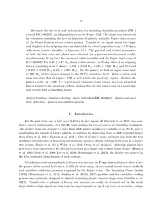 –2–


         We report the discovery and conﬁrmation of a transiting circumbinary planet (PH1)
     around KIC 4862625, an eclipsing binary in the Kepler ﬁeld. The planet was discovered
     by volunteers searching the ﬁrst six Quarters of publicly available Kepler data as part
     of the Planet Hunters citizen science project. Transits of the planet across the larger
     and brighter of the eclipsing stars are detectable by visual inspection every ∼137 days,
     with seven transits identiﬁed in Quarters 1-11. The physical and orbital parameters
     of both the host stars and planet were obtained via a photometric-dynamical model,
     simultaneously ﬁtting both the measured radial velocities and the Kepler light curve of
     KIC 4862625.The 6.18 ± 0.17 R⊕ planet orbits outside the 20-day orbit of an eclipsing
     binary consisting of an F dwarf ( 1.734 ± 0.044 R , 1.528 ± 0.087 M ) and M dwarf
     ( 0.378 ± 0.023 R , 0.408 ± 0.024 M ). For the planet, we ﬁnd an upper mass limit
     of 169 M⊕ (0.531 Jupiter masses) at the 99.7% conﬁdence level. With a radius and
     mass less than that of Jupiter, PH1 is well within the planetary regime. Outside the
     planet’s orbit, at ∼1000 AU, a previously unknown visual binary has been identiﬁed
     that is bound to the planetary system, making this the ﬁrst known case of a quadruple
     star system with a transiting planet.

     Subject headings: binaries-eclipsing—stars: individual(KIC 4862625)—planets and satel-
     lites: detection—planets and satellites:general



                                        1.   Introduction

     For the past three and a half years NASA’s Kepler spacecraft (Borucki et al. 2010) has mon-
itored, nearly continuously, over 160,000 stars looking for the signatures of transiting exoplanets.
The Kepler team has discovered more than 2300 planet candidates (Batalha et al. 2012), nearly
quadrupling the sample of known planets, in addition to identifying close to 2200 eclipsing binary
stars (Prˇa et al. 2011; Slawson et al. 2011). One of Kepler’s many successes has been the ﬁrst
          s
conﬁrmed identiﬁcation of transiting circumbinary planets, planets orbiting both stars in a binary
star system (Doyle et al. 2011; Welsh et al. 2012; Orosz et al. 2012a,b). Although planets have
previously been suspected to be orbiting both stars in a binary star system before Kepler (Bennett
et al. 1999; Deeg et al. 2008; Lee et al. 2009; Beuermann et al. 2012), the Kepler era ushered in
the ﬁrst conﬁrmed identiﬁcation of such systems.

     Identifying transiting exoplanets in binary star systems, on P-type (circumbinary) orbits where
the planet orbits around both stars, is diﬃcult when using the automated transit search methods
and candidate validation processes employed by the Kepler team. The Transiting Planet Search
(TPS) (Tenenbaum et al. 2012; Jenkins et al. 2010b, 2002) pipeline and the candidate vetting
process were primarily designed to identify transiting planets around single stars (Batalha et al.
2012). Transits due to planets in binary star systems can easily be drowned out by the much
larger stellar eclipse signal and may even be superimposed on top of a primary or secondary eclipse
 