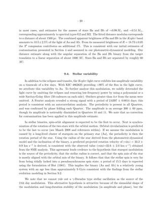 – 20 –


in most cases, and estimates for the masses of stars Ba and Bb of ∼0.99 M and ∼0.51 M ,
corresponding approximately to spectral types G2 and M2. The ﬁtted distance modulus corresponds
to a distance of about 1500 pc. The combined apparent brightness of Ba and Bb in the Kepler band
amounts to 10.5± 2.5% of the light of Aa and Ab. From its measured brightness of R = 18.73± 0.05
the 3 companion contributes an additional 1%. This is consistent with our initial estimates of
contamination presented in Section 4 and assumed in our photometric-dynamical modeling. Our
distance estimate along with the angular separation of the Ba and Bb binary from the target
translates to a linear separation of about 1000 AU. Stars Ba and Bb are separated by roughly 60
AU.



                                     9.4.   Stellar variability

     In addition to the eclipses and transits, the Kepler light curve exhibits low-amplitude variability
on a timescale of a few days. With KIC 4862625 providing ∼90% of the ﬂux in the light curve,
we attribute this variability to Aa. To further analyze this modulation, we mildly detrended the
light curve by omitting the eclipses and removing low-frequency power by using a polynomial or a
wide Savitzy-Golay ﬁlter (50 cadences on each side). Outliers greater than 4-σ from the mean were
omitted. A Fourier analysis revealed a strong signal with a period of 2.6397 ± 0.0014 days; this
period is consistent with an autocorrelation analysis. The periodicity is present in all Quarters,
and was conﬁrmed by phase folding each Quarter. The amplitude is on average 300 ± 60 ppm,
though its amplitude is noticeably diminished in Quarters 10 and 11. We note that no correction
for contamination has been applied in this amplitude estimate.

     In stellar binaries, spin-orbit alignment is expected to be the ﬁrst to occur. Next is synchro-
nization of the rotation of the two stars with the orbital motion. Orbital circularization is predicted
to be the last to occur (see Mazeh 2008 and references within). If we assume the modulation is
caused by a long-lived cluster of starspots on the primary star (Aa), the periodicity is then the
rotation period of the star. Using the radius of the star derived from the photometric-dynamical
model and the inclination of the binary, a predicted projected rotation velocity of v sin i = 33.2 ±
0.9 km s−1 is derived, is consistent with the observed value (vsini=32.6 ± 2.0 km s−1 ) obtained
from the SME analysis. This agreement lends credence to the hypothesis that starspot modulation
is the source of the periodicity, that the stellar radius is correct, and that the spin axis of the star
is mostly aligned with the orbital axis of the binary. It follows that that the stellar spin is very far
from being tidally locked into a pseudosynchronous spin state; a period of 15.5 days is expected
using the formulation of Hut (1981). This implies the binary (Aa and Ab) is a relatively young
system with an age less than approximately 9 Gyrs consistent with the ﬁndings from the stellar
evolution modeling in Section 9.2.

     We note that we cannot rule out a γ-Doradus type stellar oscillation as the source of the
2.64 day modulation. This alternative hypothesis is attractive because of the sinusoidal shape of
the modulation and long-duration stability of the modulation (in amplitude and phase), but the
 