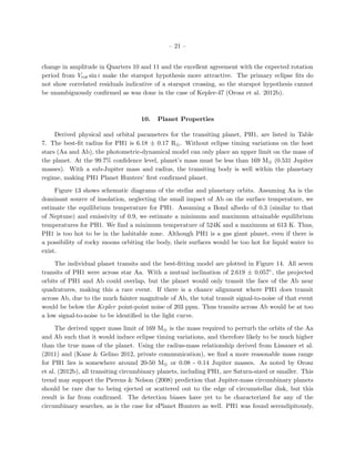 – 21 –


change in amplitude in Quarters 10 and 11 and the excellent agreement with the expected rotation
period from Vrot sin i make the starspot hypothesis more attractive. The primary eclipse ﬁts do
not show correlated residuals indicative of a starspot crossing, so the starspot hypothesis cannot
be unambiguously conﬁrmed as was done in the case of Kepler-47 (Orosz et al. 2012b).



                                    10.    Planet Properties

     Derived physical and orbital parameters for the transiting planet, PH1, are listed in Table
7. The best-ﬁt radius for PH1 is 6.18 ± 0.17 R⊕ . Without eclipse timing variations on the host
stars (Aa and Ab), the photometric-dynamical model can only place an upper limit on the mass of
the planet. At the 99.7% conﬁdence level, planet’s mass must be less than 169 M⊕ (0.531 Jupiter
masses). With a sub-Jupiter mass and radius, the transiting body is well within the planetary
regime, making PH1 Planet Hunters’ ﬁrst conﬁrmed planet.

     Figure 13 shows schematic diagrams of the stellar and planetary orbits. Assuming Aa is the
dominant source of insolation, neglecting the small impact of Ab on the surface temperature, we
estimate the equilibrium temperature for PH1. Assuming a Bond albedo of 0.3 (similar to that
of Neptune) and emissivity of 0.9, we estimate a minimum and maximum attainable equilibrium
temperatures for PH1. We ﬁnd a minimum temperature of 524K and a maximum at 613 K. Thus,
PH1 is too hot to be in the habitable zone. Although PH1 is a gas giant planet, even if there is
a possibility of rocky moons orbiting the body, their surfaces would be too hot for liquid water to
exist.

     The individual planet transits and the best-ﬁtting model are plotted in Figure 14. All seven
transits of PH1 were across star Aa. With a mutual inclination of 2.619 ± 0.057◦ , the projected
orbits of PH1 and Ab could overlap, but the planet would only transit the face of the Ab near
quadratures, making this a rare event. If there is a chance alignment where PH1 does transit
across Ab, due to the much fainter magnitude of Ab, the total transit signal-to-noise of that event
would be below the Kepler point-point noise of 203 ppm. Thus transits across Ab would be at too
a low signal-to-noise to be identiﬁed in the light curve.

     The derived upper mass limit of 169 M⊕ is the mass required to perturb the orbits of the Aa
and Ab such that it would induce eclipse timing variations, and therefore likely to be much higher
than the true mass of the planet. Using the radius-mass relationship derived from Lissauer et al.
(2011) and (Kane & Gelino 2012, private communication), we ﬁnd a more reasonable mass range
for PH1 lies is somewhere around 20-50 M⊕ or 0.08 - 0.14 Jupiter masses. As noted by Orosz
et al. (2012b), all transiting circumbinary planets, including PH1, are Saturn-sized or smaller. This
trend may support the Pierens & Nelson (2008) prediction that Jupiter-mass circumbinary planets
should be rare due to being ejected or scattered out to the edge of circumstellar disk, but this
result is far from conﬁrmed. The detection biases have yet to be characterized for any of the
circumbinary searches, as is the case for sPlanet Hunters as well. PH1 was found serendipitously,
 
