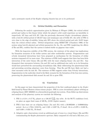 – 22 –


and a systematic search of the Kepler eclipsing binaries has yet to be performed.



                            11.    Orbital Stability and Formation

     Following the analytic approximation given by Holman & Wiegert (1999), the critical orbital
period and radius in this binary below which the planet’s orbit could experience an instability is
respectively 107 days and 0.55 AU. Like the previously discovered Kepler circumbinary planets,
with a best-ﬁt orbital period of 138.317 days and semimajor axis of 0.652 AU, the orbit of PH1 is
very close to the edge of stability, being only 29% above the critical period and only 18.6% larger
than the critical orbital radius. Orbital integrations using MERCURY (Chambers 1999) of the
system using best-ﬁt physical and orbital parameters for Aa, Ab, and PH1 (neglecting the eﬀects
of Ba and Bb), conﬁrm that the system is indeed stable on gigayear time scales.

     With the long-term stability of the PH1 system, the existence of the planet has implications
for formation scenarios of the stellar system and other multistellar systems. Fragmentation and
n-body dynamical interactions have been proposed as mechanisms for the formation of stellar
systems composed of 3 or more stars. The existence of PH1 itself suggests that there has been little
interaction of the outer binary (Ba and Bb) with the inner eclipsing binary (Aa and Ab). Any
dynamical close encounters between (Aa and Ab) and an additional star early on in its formation
would have perturbed the surrounding circumbinary disk, likely obliterating the planetesimal disk
and preventing accreting planetary cores from forming. Thus Ba and Bb have likely not had a
close encounter with Aa and Ab. The existence of PH1 suggests rather than N-body interactions,
fragmentation in the molecular cloud is the likely scenario for the formation of the four-star system,
preserving the planetesimal disk around Aa and Ab to grow PH1.



                                        12.    Conclusions

     In this paper we have characterized the properties of the ﬁrst conﬁrmed planet in the Kepler
ﬁeld found by Planet Hunters citizen science project. PH1 is a new circumbinary planet orbiting an
eclipsing binary (KIC 4862625) in a hierarchical quadruple star system. From follow-up observations
and analysis of the planetary system we conclude the following:

  1. PH1 is a 6.18 ± 0.17 R⊕ planet on a 138.317+0.40 day orbit. At the 99.7% conﬁdence level,
                                                −0.027
     we place an upper limit mass of 169 R⊕ (0.531 Jupiter masses).

  2. PH1’s host stars are an eclipsing binary (Aa and Ab) with a 20.0002468 ± 0.0000044day
     period. Aa is a 1.734± 0.044 R and 1.528 ± 0.087 M F dwarf. Ab is a 0.378 ± 0.023 R
     and 0.408 ± 0.024 M M dwarf.

  3. Adaptive optic observations reveal an additional pair of stars in a visual binary (Ba and Bb)
     contaminating the Kepler photometric aperture, likely composed of a G2 and a M2 stars, at a
 