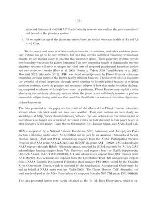 – 23 –


     projected distance of sim1000 AU. Radial velocity observations conﬁrm the pair is associated
     and bound to the planetary system.

  4. We estimate the age of the planetary system based on stellar evolution models of Aa and Ab
     at ∼2 Gyrs.

     The frequency and range of orbital conﬁgurations for circumbinary and other multistar plane-
tary systems has yet to be fully explored, but with this seventh conﬁrmed transiting circumbinary
planets, we are moving closer to probing this parameter space. These planetary systems provide
new boundary conditions for planet formation This ever increasing sample of dynamically extreme
planetary systems will serve as unique and vital tests of proposed planetesimal formation models
and core accretion theories (Bate et al. 2000; Pierens & Nelson 2008; Paardekooper et al. 2012;
Meschiari 2012; Alexander 2012). PH1 was found serendipitously by Planet Hunters volunteers
examining the light curves of the known Kepler eclipsing binaries. The discovery of PH1 highlights
the potential of visual inspection through crowd sourcing to identify planet transits in eclipsing
multistar systems, where the primary and secondary eclipses of host stars make detection challeng-
ing compared to planets with single host stars. In particular, Planet Hunters may exploit a niche
identifying circumbinary planetary systems where the planet is not suﬃciently massive to produce
measurable eclipse timing variations that would be identiﬁable via automatic detection algorithms.

Acknowledgements

The data presented in this paper are the result of the eﬀorts of the Planet Hunters volunteers,
without whom this work would not have been possible. Their contributions are individually ac-
knowledged at http://www.planethunters.org/authors. We also acknowledge the following list of
individuals who ﬂagged one or more of the transit events on Talk discussed in this paper before or
after discovery of the planet: Hans Martin Schwengeler, Dr. Johann Sejpka, and Arvin Joseﬀ Tan.

MES is supported by a National Science Foundation(NSF) Astronomy and Astrophysics Post-
doctoral Fellowship under award AST-1003258 and in part by an American Philosophical Society
Franklin Grant. JAO and WFW acknowledge support from the Kepler Participating Scientist
Program via NASA grant NNX12AD23G and the NSF via grant AST-1109928. JAC acknowledges
NASA support through Hubble Fellowship grants, awarded by STScI, operated by AURA. DAF
acknowledges funding support from Yale University and support from the NASA Supplemental
Outreach Award, 10-OUTRCH.210-0001. GT also acknowledges support from NSF through grant
AST-1007992. CJL acknowledges support from The Leverhulme Trust. KS acknowledges support
from a NASA Einstein Postdoctoral Fellowship grant number PF9-00069, issued by the Chandra
X-ray Observatory Center, which is operated by the Smithsonian Astrophysical Observatory for
and on behalf of NASA under contract NAS8-03060. The Planet Hunters ‘Talk’ discussion tool
used was developed at the Adler Planetarium with support from the NSF CDI grant: DRL-0941610.

The data presented herein were partly obtained at the W. M. Keck Observatory, which is op-
 