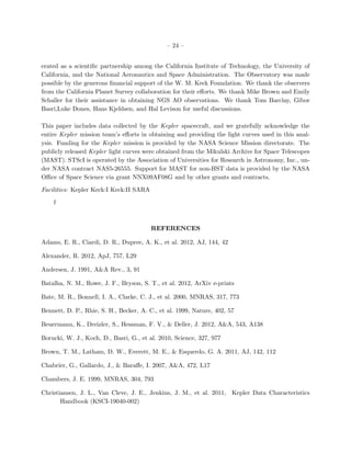 – 24 –


erated as a scientiﬁc partnership among the California Institute of Technology, the University of
California, and the National Aeronautics and Space Administration. The Observatory was made
possible by the generous ﬁnancial support of the W. M. Keck Foundation. We thank the observers
from the California Planet Survey collaboration for their eﬀorts. We thank Mike Brown and Emily
Schaller for their assistance in obtaining NGS AO observations. We thank Tom Barclay, Gibor
Basri,Luke Dones, Hans Kjeldsen, and Hal Levison for useful discussions.

This paper includes data collected by the Kepler spacecraft, and we gratefully acknowledge the
entire Kepler mission team’s eﬀorts in obtaining and providing the light curves used in this anal-
ysis. Funding for the Kepler mission is provided by the NASA Science Mission directorate. The
publicly released Kepler light curves were obtained from the Mikulski Archive for Space Telescopes
(MAST). STScI is operated by the Association of Universities for Research in Astronomy, Inc., un-
der NASA contract NAS5-26555. Support for MAST for non-HST data is provided by the NASA
Oﬃce of Space Science via grant NNX09AF08G and by other grants and contracts.

Facilities: Kepler Keck:I Keck:II SARA

    f



                                         REFERENCES

Adams, E. R., Ciardi, D. R., Dupree, A. K., et al. 2012, AJ, 144, 42

Alexander, R. 2012, ApJ, 757, L29

Andersen, J. 1991, A&A Rev., 3, 91

Batalha, N. M., Rowe, J. F., Bryson, S. T., et al. 2012, ArXiv e-prints

Bate, M. R., Bonnell, I. A., Clarke, C. J., et al. 2000, MNRAS, 317, 773

Bennett, D. P., Rhie, S. H., Becker, A. C., et al. 1999, Nature, 402, 57

Beuermann, K., Dreizler, S., Hessman, F. V., & Deller, J. 2012, A&A, 543, A138

Borucki, W. J., Koch, D., Basri, G., et al. 2010, Science, 327, 977

Brown, T. M., Latham, D. W., Everett, M. E., & Esquerdo, G. A. 2011, AJ, 142, 112

Chabrier, G., Gallardo, J., & Baraﬀe, I. 2007, A&A, 472, L17

Chambers, J. E. 1999, MNRAS, 304, 793

Christiansen, J. L., Van Cleve, J. E., Jenkins, J. M., et al. 2011, Kepler Data Characteristics
       Handbook (KSCI-19040-002)
 