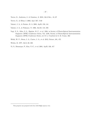 – 27 –


Torres, G., Andersen, J., & Gim´nez, A. 2010, A&A Rev., 18, 67
                               e

Torres, G., & Ribas, I. 2002, ApJ, 567, 1140

Valenti, J. A., & Fischer, D. A. 2005, ApJS, 159, 141

Valenti, J. A., & Piskunov, N. 1996, A&AS, 118, 595

Vogt, S. S., Allen, S. L., Bigelow, B. C., et al. 1994, in Society of Photo-Optical Instrumentation
       Engineers (SPIE) Conference Series, Vol. 2198, Society of Photo-Optical Instrumentation
       Engineers (SPIE) Conference Series, ed. D. L. Crawford & E. R. Craine, 362

Welsh, W. F., Orosz, J. A., Carter, J. A., et al. 2012, Nature, 481, 475

Wielen, R. 1977, A&A, 60, 263

Yi, S., Demarque, P., Kim, Y.-C., et al. 2001, ApJS, 136, 417




   This preprint was prepared with the AAS L TEX macros v5.2.
                                            A
 