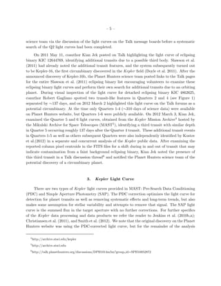 –5–


science team via the discussion of the light curves on the Talk message boards before a systematic
search of the Q2 light curves had been completed.

     On 2011 May 11, coauthor Kian Jek posted on Talk highlighting the light curve of eclipsing
binary KIC 12644769, identifying additional transits due to a possible third body. Slawson et al.
(2011) had already noted the additional transit features, and the system subsequently turned out
to be Kepler-16, the ﬁrst circumbinary discovered in the Kepler ﬁeld (Doyle et al. 2011). After the
announced discovery of Kepler-16b, the Planet Hunters science team posted links to the Talk pages
for the entire Slawson et al. (2011) eclipsing binary list encouraging volunteers to examine these
eclipsing binary light curves and perform their own search for additional transits due to an orbiting
planet. During visual inspection of the light curve for detached eclipsing binary KIC 4862625,
coauthor Robert Gagliano spotted two transit-like features in Quarters 2 and 4 (see Figure 1)
separated by ∼137 days, and on 2012 March 2 highlighted this light curve on the Talk forums as a
potential circumbinary. At the time only Quarters 1-4 (∼310 days of science data) were available
on Planet Hunters website, but Quarters 1-6 were publicly available. On 2012 March 3, Kian Jek,
examined the Quarter 5 and 6 light curves, obtained from the Kepler Mission Archive4 hosted by
the Mikulski Archive for Space Telescopes (MAST5 ), identifying a third transit with similar depth
in Quarter 5 occurring roughly 137 days after the Quarter 4 transit. These additional transit events
in Quarters 1-5 as well as others subsequent Quarters were also independently identiﬁed by Kostov
et al.(2012) in a separate and concurrent analysis of the Kepler public data. After examining the
reported column pixel centroids in the FITS ﬁles for a shift during in and out of transit that may
indicate contamination from a faint background eclipsing binary, Kian Jek noted the presence of
this third transit in a Talk discussion thread6 and notiﬁed the Planet Hunters science team of the
potential discovery of a circumbinary planet.



                                        3.   Kepler Light Curve

     There are two types of Kepler light curves provided in MAST: Pre-Search Data Conditioning
(PDC) and Simple Aperture Photometry (SAP). The PDC correction optimizes the light curve for
detection for planet transits as well as removing systematic eﬀects and long-term trends, but also
makes some assumption for stellar variability and attempts to remove that signal. The SAP light
curve is the summed ﬂux in the target aperture with no further corrections. For further speciﬁcs
of the Kepler data processing and data products we refer the reader to Jenkins et al. (2010b,a);
Christiansen et al. (2011), and Smith et al. (2012). We note that the original discovery on the Planet
Hunters website was using the PDC-corrected light curve, but for the remainder of the analysis

  4
      http://archive.stsci.edu/kepler
  5
      http://archive.stsci.edu
  6
      http://talk.planethunters.org/discussions/DPH1014m5m?group id=SPH10052872
 