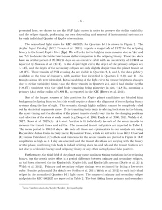 –6–


presented here, we choose to use the SAP light curves in order to preserve the stellar variability
and the eclipse signals, performing our own detrending and removal of instrumental systematics
for each individual Quarter of Kepler observations.

     The normalized light curve for KIC 4862625, for Quarters 1-11 is shown in Figure 2. The
Kepler Input Catalog7 (KIC, Brown et al. 2011). reports a magnitude of 13.72 for the eclipsing
binary in the broad Kepler ﬁlter (Kp). We will refer to the brighter more massive star as ‘Aa’ and
use ‘Ab’ to denote the fainter lower-mass stellar companion in the eclipsing binary. These two stars
have an orbital period of 20.000214 days on an eccentric orbit with an eccentricity of 0.24181 as
reported by Slawson et al. (2011). In the Kepler light curve the depth of the primary eclipses are
∼1.3%, and the depth of the secondary eclipses are only slightly deeper than the planet transit at
∼0.11%. Three transits of PH1 crossing Aa are visible in Quarters 2, 4, and 5, the data publicly
available at the time of discovery, with another four identiﬁed in Quarters 7, 8,10, and 11. No
transits across Ab were identiﬁed. Initial modeling of the light curve to remove brightness changes
due to stellar variability found that the three transits in Quarters 2,4, and 5 had similar depths
(∼0.1%) consistent with the third body transiting being planetary in size, ∼2.8 R⊕ assuming a
primary (Aa) stellar radius of 0.804 R as reported in the KIC (Brown et al. 2011).

     One of the largest sources of false positives for Kepler planet candidates are blended faint
background eclipsing binaries, but this would require a chance sky alignment of two eclipsing binary
systems along the line of sight. This scenario, though highly unlikely, cannot be completely ruled
out by statistical arguments alone. If the transiting body truly is orbiting both stars in the binary,
the exact timing and the duration of the planet transits should vary due to the changing positions
and velocities of the stars at each transit (e.g Deeg et al. 1998; Doyle et al. 2000, 2011; Welsh et al.
2012; Orosz et al. 2012a,b). A transit function is ﬁt individually to each of the seven transits to
measure the transit times and widths. The measured transit midpoints are reported in Table 1.
The mean period is 135.648 days. We note all times and ephemerides in our analysis are using
Barycentric Julian Dates in Barycentric Dynamical Time, which we will refer to as BJD. Observed
(O) minus Calculated (C) oﬀsets and durations for the seven transits are plotted in Figure 3. O-C
amplitudes as high as ± 1 day are observed and the transit durations are varying with the binary
orbital phase, conﬁrming this body is indeed orbiting stars Aa and Ab and the transit features are
not due to a blended background eclipsing binary or any other astrophysical false positive.

     Furthermore, the tidal ﬁeld of the planet may cause nonlinear timing variations in the eclipsing
binary, but the zeroth order eﬀect is a period diﬀerence between primary and secondary eclipses,
as had been observed the for Kepler-16b, Kepler-34b, and Kepler-35b systems (Doyle et al. 2011;
Welsh et al. 2012). Primary and secondary eclipse timings were estimated by ﬁtting a low-order
cubic Hermite polynomial (for details see Steﬀen et al. 2011; Welsh et al. 2012) to each individual
eclipse in the normalized Quarters 1-11 light curve. The measured primary and secondary eclipse
midpoints for KIC 4862625 are reported in Table 2. The best ﬁtting linear primary and secondary

  7
      http://archive.stsci.edu/Kepler/Kepler fov/search.php
 