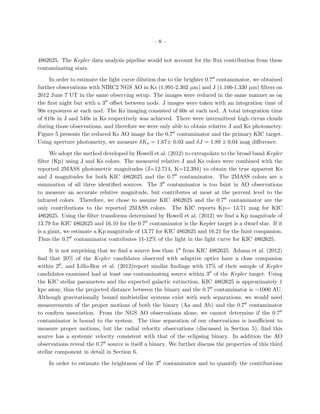 –8–


4862625. The Kepler data analysis pipeline would not account for the ﬂux contribution from these
contaminating stars.

     In order to estimate the light curve dilution due to the brighter 0.7 contaminator, we obtained
further observations with NIRC2 NGS AO in Ks (1.991-2.302 µm) and J (1.166-1.330 µm) ﬁlters on
2012 June 7 UT in the same observing setup. The images were reduced in the same manner as on
the ﬁrst night but with a 3 oﬀset between nods. J images were taken with an integration time of
90s exposures at each nod. The Ks imaging consisted of 60s at each nod. A total integration time
of 810s in J and 540s in Ks respectively was achieved. There were intermittent high cirrus clouds
during those observations, and therefore we were only able to obtain relative J and Ks photometry.
Figure 5 presents the reduced Ks AO image for the 0.7 contaminator and the primary KIC target.
Using aperture photometry, we measure δKs = 1.67± 0.03 and δJ = 1.89 ± 0.04 mag diﬀerence.

      We adopt the method developed by Howell et al. (2012) to extrapolate to the broad band Kepler
ﬁlter (Kp) using J and Ks colors. The measured relative J and Ks colors were combined with the
reported 2MASS photometric magnitudes (J=12.714, K=12.394) to obtain the true apparent Ks
and J magnitudes for both KIC 4862625 and the 0.7 contaminator. The 2MASS colors are a
summation of all three identiﬁed sources. The 3 contaminator is too faint in AO observations
to measure an accurate relative magnitude, but contributes at most at the percent level to the
infrared colors. Therefore, we chose to assume KIC 4862625 and the 0.7 contaminator are the
only contributions to the reported 2MASS colors. The KIC reports Kp= 13.71 mag for KIC
4862625. Using the ﬁlter transforms determined by Howell et al. (2012) we ﬁnd a Kp magnitude of
13.79 for KIC 4862625 and 16.10 for the 0.7 contaminator is the Kepler target is a dwarf star. If it
is a giant, we estimate a Kp magnitude of 13.77 for KIC 4862625 and 16.21 for the faint companion.
Thus the 0.7 contaminator contributes 11-12% of the light in the light curve for KIC 4862625.

     It is not surprising that we ﬁnd a source less than 1 from KIC 4862625. Adams et al. (2012)
ﬁnd that 20% of the Kepler candidates observed with adaptive optics have a close companion
within 2 , and Lillo-Box et al. (2012)report similar ﬁndings with 17% of their sample of Kepler
candidates examined had at least one contaminating source within 3 of the Kepler target. Using
the KIC stellar parameters and the expected galactic extinction, KIC 4862625 is approximately 1
kpc away, thus the projected distance between the binary and the 0.7 contaminator is ∼1000 AU.
Although gravitationally bound multistellar systems exist with such separations, we would need
measurements of the proper motions of both the binary (Aa and Ab) and the 0.7 contaminator
to conﬁrm association. From the NGS AO observations alone, we cannot determine if the 0.7
contaminator is bound to the system. The time separation of our observations is insuﬃcient to
measure proper motions, but the radial velocity observations (discussed in Section 5), ﬁnd this
source has a systemic velocity consistent with that of the eclipsing binary. In addition the AO
observations reveal the 0.7 source is itself a binary. We further discuss the properties of this third
stellar component in detail in Section 6.

    In order to estimate the brightness of the 3 contaminator and to quantify the contributions
 