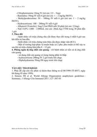 Phác đồ điều trị 2014 Khoa HSTC-CĐ
Bệnh viện Đa Khoa Khu Vực Tỉnh An Giang Trang 10
- Chlopheniramine 10mg IV (trẻ em: 2,5 – 5mg)
- Ranitidine: 50mg IV mỗi 6 giờ (trẻ em: 1 – 2 mg/kg IM/IV).
- Methylprednisolone: 50 – 100mg IV mỗi 6 giờ (trẻ em: 1 – 2 mg/kg
IM/IV).
- Hydrocortisone: 100 – 200mg IV mỗi 6 giờ
- Albuterol (Ventolin): 5mg/2,5ml PKD mỗi 20 phút (trẻ em: 2,5mg).
- NaCl 0,9% 1.000 – 2.000mL (trẻ em: 20mL/kg) TTM trong 30 phút đến
1 giờ.
3. Theo dõi
- bệnh nhân với triệu chứng nhẹ cần đƣợc theo dõi trong ít nhất 6 giờ sau
khi điều trị ban đầu.
- bệnh nhân với triệu chứng toàn thân cần đƣợc nhập viện (ICU).
- Một số trƣờng hợp phản vệ muộn hoặc có 2 pha: pha muộn có thể xảy ra
sau khi có triệu chứng khơi đầu 8 – 12 giờ.
4. Phòng ngừa dị ứng chất cản quang : với bệnh nhân có tiền sử dị ứng chất
cản quang
- sử dụng chất cản quang có trọng lƣợng phân tử thấp.
- hydrocortisone 200mg IV 2 giờ trƣớc khi chụp.
- Diphehydramine 50mg IM ngay trƣớc khi chụp.
TÀI LIỆU THAM KHẢO
1. Phác đồ cấp cứu sốc phản vệ (kèm theo thông tƣ số 08/1999-TT-BYT, ngày
04 tháng 05 năm 1999).
2. Simons FR et al. World Allergy Organization anaphylaxis guidelines :
Summary. J Allergy Clin Immunol 2011 ;127 :587-93
 