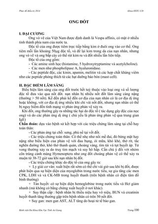 Phác đồ điều trị 2014 Khoa HSTC-CĐ
Bệnh viện Đa Khoa Khu Vực Tỉnh An Giang Trang 100
ONG ĐỐT
I. ĐẠI CƢƠNG
Ong vò vẽ của Việt Nam đƣợc định danh là Vespa affinis, có mặt ở nhiều
tỉnh thành phía nam của nƣớc ta.
Độc tố của ong đƣợc tiêm trực tiếp bằng kim ở đuôi ong vào cơ thể. Ong
tiêm mỗi lần khoảng 50g độc tố, và để lại kim trong da của nạn nhân, nhƣng
ong vò vẽ và ong bắp cày có thể rút kim ra và đốt nhiều lần liên tiếp.
Độc tố của ong gồm:
- Các amine sinh học (histamine, 5 hydroxytryptamine và acetylcholine).
- Các men nhƣ phospholipase A, hyaluronidase.
- Các peptide độc, các kinin, apamin, melitin và các hợp chất kháng viêm
nhƣ các peptide phóng thích từ các hạt dƣỡng bào bón (mast cell).
II. ĐẶC ĐIỂM LÂM SÀNG
Biểu hiện lâm sàng của ong đốt trƣớc hết tuỳ thuộc vào loại ong và số lƣợng
độc tố đƣa vào qua nốt đốt. nạn nhân bị nhiều nốt đốt lâm sàng càng nặng
(thƣờng > 50 nốt). Kế đến phải kể đến cơ địa của nạn nhân có là cơ địa dị ứng
hoặc không, với cơ địa dị ứng nhiều khi chỉ vài nốt đốt, nhƣng nạn nhân có thể
bị nguy hiểm đến tính mạng vì phản ứng phản vệ xảy ra.
Khi đốt, ong thƣờng gây ra những tác hại do độc tố ( tác dụng gây độc của nọc
ong) và do các phản ứng dị ứng ( chủ yếu là phản ứng phản vệ qua trung gian
IgE)
Chẩn đoán: dựa vào bệnh sử kết hợp với các triệu chứng lâm sàng tại chỗ hay
toàn thân:
- Các phản ứng tại chỗ: sƣng, phù nề tại vết đốt.
- Các triệu chứng toàn thân: Có thể nhẹ nhƣ nổi mề đai, đỏ bừng mặt hay
nặng nhƣ biểu hiện của phản vệ với đau bụng, ói mữa, khò khè, thở rít, tắc
nghẽn đƣờng thở, khó thở thanh quản, choáng váng, tím tái và tụt huyết áp. Tử
vong thƣờng xảy ra do truỵ tim mạch và suy hô hấp. Cần chú ý đối với nhóm
côn trùng cánh màng Hymenoptera nhƣ ong đốt choáng phản vệ có thể xảy ra
muộn từ 38-72 giờ sau khi nạn nhân bị đốt.
- Các triệu chứng khác do độc tố của ong gây ra:
+ Ly giải cơ vân: xuất hiện rất sớm có thể chỉ vài giờ sau khi bị đốt, đƣợc
phát hiện qua sự hiện diện của myoglobin trong nƣớc tiểu, sự gia tăng các men
CPK, LDH và và CK-MB trong huyết thanh (trên bệnh nhân có điện tâm đồ
bình thƣờng)
+ Tán huyết: có sự hiện diện hemoglobine trong nƣớc tiểu và Hct giảm
nhanh (mà không có bằng chứng xuất huyết ở nơi khác).
+ Suy thận cấp : bệnh nhân bị thiểu niệu hay vô niệu, BUN và creatinin
huyết thanh tăng thƣờng gặp trên bệnh nhân có trên 50 nốt đốt.
+ Suy gan: men gan AST, ALT tăng do hoại tử tế bào gan.
 